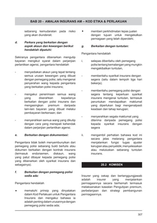 BAB 20 - AMALAN INSURANS AM – KOD ETIKA & PERLAKUAN
sebarang kemudaratan pada risiko
yang akan diunderait.
d.	 Perkara yang berkaitan dengan
	 aspek akaun dan kewangan berikut
	 hendaklah dipatuhi:
Sekiranya pengantara dibenarkan mengutip
bayaran mengikut syarat dalam perjanjian
perlantikan agensi, pengantara hendaklah
-	 menyediakan akaun yang tepat tentang
semua urusan kewangan yang dibuat
dengan pemegang polisi, iaitu mengenai
penyerahan wang kepada pengantara
yang berkaitan polisi insurans;
-	 mengakui penerimaan semua wang
yang diserahkan kepadanya
berkaitan dengan polisi insurans dan
mengasingkan premium daripada
lain-lain bayaran yang dibuat melalui
pembayaran berkenaan; dan
-	 menyerahkan semua wang yang dikutip
dengan cara yang menepati kehendak
dalam perjanjian perlantikan agensi.
e.	 Berkaitan dengan dokumentasi:
Pengantara tidak boleh menyembunyikan dari
pemegang polisi sebarang bukti bertulis atau
dokumen berkaitan dengan kontrak insurans
(termasuk endorsemen, diskaun, wang
yang patut dibayar kepada pemegang polisi
yang dibenarkan oleh syarikat insurans dan
sebagainya).
f.	 Berkaitan dengan pemegang polisi
	 sedia ada:
Pengantara hendaklah
•	 mematuhi prinsip yang dinyatakan
dalam Kod Perlakuan untuk Pengantara
Insurans dan mengakui bahawa ia
adalahpentingdalamurusannyadengan
pemegang polisi sedia ada;
•	 memberi perkhidmatan lepas jualan
dengan tujuan untuk mengekalkan
perniagaan yang telah diperolehi.
g.	 Berkaitan dengan tuntutan:
Pengantara hendaklah
i.	 selepas diberitahu oleh pemegang
polisitentangkemalanganyangmungkin
mengakibatkan tuntutan,
- 	 memberitahu syarikat insurans dengan
segera (iaitu dalam tempoh tiga hari
bekerja);
- 	 memberitahu pemegang polisi dengan
segera tentang keperluan syarikat
insurans mengenai tuntutan, termasuk
peruntukan mendapatkan maklumat
yang diperlukan bagi mengenalpasti
keadaan dan tahap kerugian;
- 	 menyerahkan segala maklumat yang
diterima daripada pemegang polisi
kepada syarikat insurans dengan
segera
ii.	 mengambil perhatian bahawa kod ini
secara jelas melarang pengantara
menjalankan fungsi tugas ajuster
kerugianataupenyelidik;menyelesaikan
atau meluluskan sebarang tuntutan
insurans.
20.2 KOMISEN
Insurer yang cekap dan bertanggungjawab
adalah insurer yang menjalankan
perniagaannya secara berhemah termasuk
melaksanakan kawalan Pengutipan premium,
perbelanjaan dan strategi pembangunan
perniagaannya.
307
 