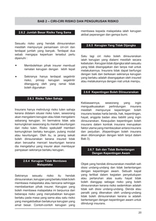 BAB 2 – CIRI-CIRI RISIKO DAN PENGURUSAN RISIKO
2.6.2 Jumlah Besar Risiko Yang Sama
Sesuatu risiko yang hendak diinsuranskan
mestilah mempunyai persamaan ciri-ciri dan
terdapat jumlah yang banyak. Terdapat dua
sebab mengapa keperluan tersebut perlu
dipenuhi :
•	 Membolehkan pihak insurer membuat
	 ramalan kerugian dengan lebih tepat
•	 Sekiranya hanya terdapat segelintir
	 risiko, prinsip kerugian segelintir
	 ditanggung oleh yang ramai tidak
	 boleh digunakan
2.6.3 Risiko Tulen Sahaja
Insurans hanya melindungi risiko tulen sahaja
kerana didalam situasi risiko tulen, seseorang
akan mengalami kerugian atau tidak mengalami
sebarang kerugian. Ini bermakna tidak ada
kemungkinan seseorang itu meraih keuntungan
dari risiko tulen. Risiko spekulatif memberi
kemungkinan berlaku kerugian, pulang modal
atau keuntungan. Oleh itu, ia jarang sekali
boleh diinsuranskan kerana insured tidak
akan berusaha mencari keuntungan kerana
dia mengetahui yang insurer akan membayar
pampasan sekiranya berlaku kerugian.
2.6.4 Kerugian Tidak Membawa
Malapetaka
Sekiranya sesuatu risiko itu hendak
diinsuranskan,kerugianyangberlakutidakboleh
membawa malapetaka atau bencana sehingga
membebankan pihak insurer. Kerugian yang
boleh membawa malapetaka ini berpunca dari
beberapa risiko yang menyebabkan kerugian
berlaku pada masa yang sama atau satu risiko
yang mengakibatkan berlakunya kerugian yang
amat besar. Contoh-contoh kerugian yang
membawa kepada malapetaka ialah kerugian
akibat peperangan dan gempa bumi.
2.6.5 Kerugian Yang Tidak Dijangka
Satu lagi ciri risiko boleh diinsuranskan
ialah kerugian yang dialami mestilah secara
kebetulan. Kerugian tidak dijangka ialah sesuatu
yang tidak disengajakan dan tanpa niat untuk
melakukannya. Insurans tidak dapat berfungsi
dengan baik dan berkesan sekiranya kerugian
yang berlaku adalah disengajakan oleh insured
atau melakukannya dengan niat untuk menipu.
2.6.6 Kepentingan Boleh Diinsuranskan
Kebiasaannya, seseorang yang ingin
menguatkuasakan perlindungan insurans
mestilah mempunyai kepentingan boleh
insurans keatas harta benda, hak, kepentingan,
hayat, anggota badan atau liabiliti yang ingin
diinsuranskan. Kewujudan kepentingan boleh
insurans dalam kontrak insurans merupakan
faktor utama yang membezakan antara insurans
dan perjudian. (Kepentingan boleh insurans
akan dibincangkan dengan lebih lanjut dalam
Bab 3).
2.6.7 Sah dan Tidak Bertentangan
Dengan Kepentingan Awam
Objek yang hendak diinsuranskan mestilah sah
disisi undang-undang dan tidak bertentangan
dengan kepentingan awam. Sebuah kapal
yang terlibat dalam kegiatan penyeludupan
atau pertaruhan atas suatu hayat tidak
boleh dianggap sebagai risiko yang boleh
diinsuranskan kerana risiko sedemikian adalah
tidak sah disisi undang-undang. Denda atau
penalti yang dikenakan oleh undang-undang
tidak boleh diinsuranskan kerana ia adalah
bertentangan dengan kepentingan awam untuk
dilindungi insurans.
20
 