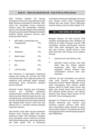 BAB 20 - AMALAN INSURANS AM – KOD ETIKA & PERLAKUAN
Garis Panduan Kawalan Kos Operasi
Perniagaan Insurans Am yang dikeluarkan oleh
BNM, disemak semula pada 31 Disember 1993,
antara lain menyatakan amaun maksimum
komisen kasar dan perbelanjaan berkaitan
agensi untuk kelas perniagaan yang dinyatakan
di bawah yang diunderait di Malaysia hendaklah
dihadkan kepada peratusan premium kasar
langsung seperti berikut:
•	 MAT (Marin, penerbangan dan
	 Pengangkutan			 15%
•	 Motor				 10%
•	 Kebakaran			 15%
•	 Badan Kapal			 15%
•	 Kejuruteraan			 15%
•	 Bon				 10%
•	 Lain-lain kelas			 25%
Had maksimum ini digunapakai bergantung
kepada merit setiap kes, bermula dari tarikh
mula perlindungan risiko. Bagi polisi pakej, had
maksimum yang dikenakan adalah mengikut
perlindungan yang mempunyai bahagian
premium terbesar.
Perjanjian Antara Syarikat bagi Perniagaan
Insurans Am (ICAGIB) selanjutnya
memperuntukkan bahawa tiada diskaun atau
rebat yang akan diberikan kepada insured atau
pemegang polisi, yang diperolehi dari sebarang
komisen yang dibayar atau akan dibayar kepada
ejen dibawah polisi insurans motor (sila rujuk
Seksyen 20.1.2 - Larangan memberi potongan
harga atau diskaun).
Had komisen untuk kelas insurans kebakaran
dibawah Garis Panduan BNM telah diberi
penekanan dalam Tarif Kebakaran (pindaan)
yang menyatakan amaun maksimum komisen
boleh dibayar kepada ejen, ejen pengunderaitan
dan boker adalah 15%. Ia selanjutnya
menyatakan bahawa jika pelanggan berurusan
terus dengan insurer tanpa menggunakan
khidmat ejen atau broker, insurer dibenarkan
memberi diskaun premium tidak melebihi 15%.
20.3 TUNAI SEBELUM LINDUNG
Mengikut Seksyen 141 Akta Insurans 1996
mengenai penanggungan risiko, Bahagian XV
Peraturan 65 dalam Peraturan Insurans 1996
menyatakan bahawa perlindungan insurans
motor tidak boleh ditanggung oleh insurer
atau ejen insurans, kecuali premium untuk
polisi berkenaan telah dibayar (tunai sebelum
lindung);
•	 kepada insurer atau ejennya, atau
•	 diperolehi melalui jaminan bank tidak
boleh batal dan dibayar sebelum
penghujung bulan risiko diterima.
Kegagalan berbuat demikian akan
menyebabkan jaminan bank akan
digunakan.
Peraturan 65 juga menyatakan jika premium
untuk polisi insurans motor melindungi
kenderaan komersil melebihi RM5,000, insurer
boleh menanggung risiko tersebut apabila
bayaran dibuat ke dalam akaun insurer atau
akaun ejen dengan amaun tidak kurang dari
30% daripada jumlah premium, dan bakinya
disahkan akan dibayar dalam tempoh 45 hari
dari tarikh mula menanggung risiko.
Bahagian XV Peraturan 66 memperuntukkan
bahawa seseorang ejen insurans yang
menerima bayaran premium polisi motor
akan menyerahkan amaun tersebut ke akaun
insurer dalam tempoh 7 hari bekerja dari tarikh
penanggunganrisiko.Dendabagipengengkaran
ialah RM500,000.
308
 