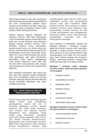 BAB 20 - AMALAN INSURANS AM – KOD ETIKA & PERLAKUAN
Sehubungan dengan itu, ejen perlu mempunyai
akaunbankatasnamaprinsipalyangdiwakilinya
dan akan mendepositkan kedalam akaun
tersebut semua premium dan/atau wang yang
dikutip bagi pihak prinsipalnya (amaun kasar
sebelum ditolak sebarang komisen).
Takrifan bayaran dibawah Bahagian XV
Peraturan Insurans 1996 telah diperluaskan
untuk memasukkan bayaran melalui kad kredit/
debit atau caj dan pindahan wang elektronik
sebagai bayaran premium insurans motor.
Peraturan terdahulu hanya menyediakan
bayaran secara tunai, cek, arahan wang atau
pos dan draf bank.Dalam kelas perniagaan lain
(pengecualian untuk polisi marin,kargo, badan
kapal, bon, semua risiko kontraktor dan semua
risiko pembinaan), ejen boleh menawarkan
kemudahan kredit kepada pelanggannya
untuk tempoh maksimum enam puluh (60)
hari dari tarikh mula kuatkuasa polisi, dengan
syarat persetujuan bertulis dari prinsipal telah
diperolehi.
Ejen hendaklah memastikan agar semua cek
atau draf bank daripada insured dikeluarkan
atas nama prinsipalnya. Dalam kes insurans
bersama, sebarang cek atau draf bank daripada
insured hendaklah dikeluarkan atas nama
prinsipal yang utama.
20.4 GARIS PANDUAN AMALAN
PENYELESAIAN TUNTUTAN
Insurer yang cekap dan bertanggungjawab
adalah insurer yang menjalankan
perniagaannya secara adil dan ini
termasuk membayar tuntutan dengan
saksama dan tepat pada waktunya.
Jika khidmat dan bayaran tuntutan
dilengahkan atau tertangguh tanpa
sebab yang munasabah, pemegang
polisi akan hilang keyakinan pada insurer
dan industri insurans keseluruhannya.
Berdasarkan dari pertimbangan tersebut,
BNM telah mengeluarkan “garis Panduan
Amalan Penyelesaian Tuntutan” yang
dikuatkuasakan pada Februari 1995, yang
meletakkan prinsip asas pemprosesan
tuntutan yang perlu diamalkan dalam
industri insurans. Garis panduan ini adalah
standard minimum yang ditetapkan bagi
pengendalian tuntutan insurans am dan
ia tidak membataskan atau menggantikan
keputusan terbaik insurer yang bertujuan
mengekalkan hubungan baik dan
kepercayaan pelanggan.
Garis panduan ini dibahagikan kepada dua
bahagian: Bahagia I menangani tuntutan
selain dari tuntutan insurans motor, sementara
Bahagian II meliputi tuntutan insurans motor.
Garis panduan ini juga memperuntukkan bagi
menyelenggara buku daftar dan fail tuntutan
yang mesti sentiasa lengkap dan kemaskini,
dengan sekurang-kurangnya mengandungi
maklumat yang wajib untuk setiap tuntutan.
Bahagian I (tuntutan selain daripada
insurans motor), antara lain garis panduan
ini menangani:
i.	 Prosedur tuntutan
•	 pemberitahuan tuntutan
•	 pengesahan fakta
•	 penilaian tuntutan
•	 penyelesaian
•	 pembayaran tuntutan
ii.	 Memberitahu fakta matan
Bahagian II (tuntutan insurans motor) antara
lain garis panduan ini menangani:
i.	 Tuntutan kerosakan sendiri
•	 pemberitahuan tuntutan
•	 penilaian tuntutan
309
 