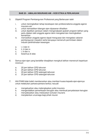 BAB 20 - AMALAN INSURANS AM – KOD ETIKA & PERLAKUAN
5.	 Objektif Program Pembangunan Profesional yang Berterusan ialah
i.	 untuk meningkatkan tahap kecekapan dan profesionalisma anggota agensi
	 insurans am
ii.	 untuk memastikan bilangan ejen dipasaran dihadkan
iii.	 untuk dijadikan panduan dalam mengenalpasti apakah program latihan yang
	 perlu dijalani oleh anggota agensi demi mengekal dan meningkatkan
	 kemahiran
iv.	 memastikan anggota agensi dapat menguasai dan mengatasi cabaran
	 pembangunan masakini serta berupaya memenuhi permintaan dalam
	 industri perkhidmatan kewangan 			
a.	 i, ii dan iii	
b.	 ii, iii dan iv	
c.	 i, iii dan iv	
d.	 kesemua di atas
6.	 Semua ejen-ejen yang berdaftar diwajibkan mengikuti latihan memenuhi keperluan
	 minimum
a.	 20 jam latihan CPD tahunan 			
b.	 25 jam latihan CPD tahunan
c.	 20 jam latihan CPD setengah-tahunan
d.	 25 jam latihan CPD setengah-tahunan
7.	 Ahli PIAM tidak boleh membenarkan atau memberi kuasa kepada ejen-ejennya
	 untuk melakukan perkara-perkara berikut, kecuali
a.	 mengeluarkan atau melengkapkan polisi insurans
b.	 mengendalikan pemeriksaan kerugian atau membuat penyelarasan kerugian 	
c.	 menyelesaikan atau meluluskan tuntutan insurans
d.	 menjalankan urusniaga bagi pihak insurer
312
 