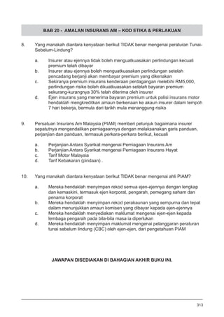 BAB 20 - AMALAN INSURANS AM – KOD ETIKA & PERLAKUAN
8.	 Yang manakah diantara kenyataan berikut TIDAK benar mengenai peraturan Tunai-
	 Sebelum-Lindung?
a.	 Insurer atau ejennya tidak boleh menguatkuasakan perlindungan kecuali
	 premium telah dibayar
b.	 Insurer atau ejennya boleh menguatkuasakan perlindungan setelah
	 pencadang berjanji akan membayar premium yang dikenakan 	
c.	 Sekiranya premium insurans kenderaan perdagangan melebihi RM5,000,
	 perlindungan risiko boleh dikuatkuasakan setelah bayaran premium
	 sekurang-kurangnya 30% telah diterima oleh insurer
d.	 Ejen insurans yang menerima bayaran premium untuk polisi insurans motor
	 hendaklah mengkreditkan amaun berkenaan ke akaun insurer dalam tempoh
	 7 hari bekerja, bermula dari tarikh mula menanggung risiko
9.	 Persatuan Insurans Am Malaysia (PIAM) memberi petunjuk bagaimana insurer
sepatutnya mengendalikan perniagaannya dengan melaksanakan garis panduan,
perjanjian dan panduan, termasuk perkara-perkara berikut, kecuali
a.	 Perjanjian Antara Syarikat mengenai Perniagaan Insurans Am
b.	 Perjanjian Antara Syarikat mengenai Perniagaan Insurans Hayat
c.	 Tarif Motor Malaysia 				
d.	 Tarif Kebakaran (pindaan) .
10.	 Yang manakah diantara kenyataan berikut TIDAK benar mengenai ahli PIAM?
a.	 Mereka hendaklah menyimpan rekod semua ejen-ejennya dengan lengkap
	 dan kemaskini, termasuk ejen korporat, pengarah, pemegang saham dan
	 penama korporat
b.	 Mereka hendaklah menyimpan rekod perakaunan yang sempurna dan tepat
	 dalam menunjukkan amaun komisen yang dibayar kepada ejen-ejennya
c.	 Mereka hendaklah menyediakan maklumat mengenai ejen-ejen kepada
	 lembaga pengarah pada bila-bila masa ia diperlukan 					
d.	 Mereka hendaklah menyimpan maklumat mengenai pelanggaran peraturan
	 tunai sebelum lindung (CBC) oleh ejen-ejen, dari pengetahuan PIAM
313
JAWAPAN DISEDIAKAN DI BAHAGIAN AKHIR BUKU INI.
 