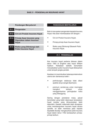 BAB 21 - PENGENALAN INSURANS HAYAT
	 Pandangan Menyeluruh
21.1	 Pengenalan
21.2	 Ciri-ciri Produk Insurans Hayat
21.3	 Prinsip Asas Insurans yang
	 Digunakan dalam Insurans
	 Hayat
21.4	 Risiko yang Dilindungi oleh
	 Polisi Insurans Hayat
PANDANGAN MENYELURUH
BabinimerupakanpengenalankepadaInsurans
Hayat. Kita akan membiasakan diri dengan:-
•	 Ciri-ciri Produk Insurans Hayat;
•	 Prinsip-prinsip Asas Insurans Hayat;
•	 Risiko yang Dilindungi Dibawah Polisi
	 Insurans Hayat.
21.1 PENGENALAN
Kes insurans hayat pertama dikesan dalam
tahun 1583 di England atas hayat William
Gybbon. Ketiadaan statistik kemortalan
menyebabkan polisi insurans hayat dikeluarkan
untuk tempoh jangka pendek.
Keadaan ini menimbulkan beberapa kelemahan
utama dan diantaranya ialah:-
•	 perlindungan selalunya tidak diberi
apabila ianya sangat diperlukan;
•	 premium cenderung untuk meningkat
mengikut tempoh untuk
menggambarkan peningkatan risiko
yang ditanggung.
Seiring dengan peredaran masa, jadual
kemortalan yang boleh dipercayai berasaskan
hayat mereka yang diinsuranskan telah
diperolehi. Kaedah matematik telah dimajukan
untuk membangunkan insurans hayat secara
saintifik. Ini telah membuka jalan kepada
Equitable Society mengeluarkan polisi insurans
hayat dalam tahun 1762 berdasarkan prinsip-
prinsip berikut:-
314
 