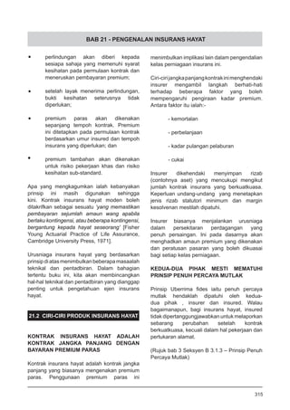BAB 21 - PENGENALAN INSURANS HAYAT
•	 perlindungan akan diberi kepada
sesiapa sahaja yang memenuhi syarat
kesihatan pada permulaan kontrak dan
meneruskan pembayaran premium;
•	 setelah layak menerima perlindungan,
bukti kesihatan seterusnya tidak
diperlukan;
•	 premium paras akan dikenakan
sepanjang tempoh kontrak. Premium
ini ditetapkan pada permulaan kontrak
berdasarkan umur insured dan tempoh
insurans yang diperlukan; dan
•	 premium tambahan akan dikenakan
untuk risiko pekerjaan khas dan risiko
kesihatan sub-standard.
Apa yang mengkagumkan ialah kebanyakan
prinsip ini masih digunakan sehingga
kini. Kontrak insurans hayat moden boleh
ditakrifkan sebagai sesuatu ‘yang memastikan
pembayaran sejumlah amaun wang apabila
berlaku kontingensi, atau beberapa kontingensi,
bergantung kepada hayat seseorang’ [Fisher
Young Actuarial Practice of Life Assurance,
Cambridge University Press, 1971].
Urusniaga insurans hayat yang berdasarkan
prinsipdiatasmenimbulkanbeberapamasaalah
teknikal dan pentadbiran. Dalam bahagian
tertentu buku ini, kita akan membincangkan
hal-hal teknikal dan pentadbiran yang dianggap
penting untuk pengetahuan ejen insurans
hayat.
21.2 CIRI-CIRI PRODUK INSURANS HAYAT
KONTRAK INSURANS HAYAT ADALAH
KONTRAK JANGKA PANJANG DENGAN
BAYARAN PREMIUM PARAS
Kontrak insurans hayat adalah kontrak jangka
panjang yang biasanya mengenakan premium
paras. Penggunaan premium paras ini
menimbulkan implikasi lain dalam pengendalian
kelas perniagaan insurans ini.
Ciri-cirijangkapanjangkontrakinimenghendaki
insurer mengambil langkah berhati-hati
terhadap beberapa faktor yang boleh
mempengaruhi pengiraan kadar premium.
Antara faktor itu ialah:-
	
- kemortalan
	
- perbelanjaan
	
- kadar pulangan pelaburan
	
- cukai
Insurer dikehendaki menyimpan rizab
(contohnya aset) yang mencukupi mengikut
jumlah kontrak insurans yang berkuatkuasa.
Keperluan undang-undang yang menetapkan
jenis rizab statutori minimum dan margin
kesolvenan mestilah dipatuhi.
Insurer biasanya menjalankan urusniaga
dalam persekitaran perdagangan yang
penuh persaingan. Ini pada dasarnya akan
menghadkan amaun premium yang dikenakan
dan peratusan pasaran yang boleh dikuasai
bagi setiap kelas perniagaan.
KEDUA-DUA PIHAK MESTI MEMATUHI
PRINSIP PENUH PERCAYA MUTLAK
Prinsip Uberrima fides iaitu penuh percaya
mutlak hendaklah dipatuhi oleh kedua-
dua pihak , insurer dan insured. Walau
bagaimanapun, bagi insurans hayat, insured
tidak dipertanggungjawabkan untuk melaporkan
sebarang perubahan setelah kontrak
berkuatkuasa, kecuali dalam hal pekerjaan dan
pertukaran alamat.
(Rujuk bab 3 Seksyen B 3.1.3 – Prinsip Penuh
Percaya Mutlak)
315
 