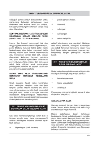 BAB 21 - PENGENALAN INSURANS HAYAT
walaupun jumlah amaun diinsuranskan untuk
mana-mana bahagian perlindungan yang
disediakan oleh kontrak telah pun dibayar,
bahagian perlindungan berkenaan sahaja yang
akan ditamatkan.
KONTRAK INSURANS HAYAT TIDAK BOLEH
DIBATALKAN SECARA SEBELAH PIHAK
(UNILATERALLY) OLEH INSURER
Insurer dan insured mempunyai hak dan
tanggungjawabtertentu.Walaubagaimanapun,
perlu diketahui bahawa ketika polisi masih
berkuatkuasa atau belum mencapai tarikh
matang, insurer tidak berhak membatalkan
atau menjadikan kontrak tidak sah, kecuali
disebabkan ketiadaan bayaran premium
atau polisi tersebut dipertikaikan disebabkan
penyembunyian fakta matan, dan pemegang
polisi tiada obligasi untuk meneruskan
pembayaran premium. Ini adalah kesan dari
prinsip kontrak secara sehala.
RISIKO YANG AKAN DIINSURANSKAN
MENINGKAT MENGIKUT PEREDARAN
MASA
Untuk insurans hayat, risiko kemortalan
akan meningkat mengikut umur dan juga
tempoh kontrak. Dalam insurans am, risiko
yang diinsuranskan mungkin tidak meningkat
mengikut masa, malah ia mungkin menurun
disebabkan langkah-langkah keselamatan
yang diambil oleh insured (seperti pemasangan
sistem perenjis air dan sebagainya)
21.3 PRINSIP ASAS INSURANS YANG
DIGUNAKAN DALAM INSURANS HAYAT
Kita telah membincangkannya dalam bab 3
tentang prinsip asas yang mempengaruhi
amalan perniagaan insurans dibawah tajuk-
tajuk berikut:-
•	 kepentingan boleh insurans
•	 penuh percaya mutlak
•	 indemniti
•	 subrogasi
•	 sumbangan
•	 sebab hampiran
Adalah jelas tentang apa yang telah dikatakan
iaitu prinsip indemniti, subrogasi, sumbangan
dan sebab hampiran mempunyai kesan yang
lebih besar dalam perniagaan insurans am,
berbanding dengan perniagaan insurans
hayat.
21.4 RISIKO YANG DILINDUNGI OLEH
POLISI INSURANS HAYAT
Risiko yang dilindungi oleh insurans hayat boleh
dikumpulkan mengikut tajuk-tajuk berikut:-
•	 kematian pra-masa
•	 hilang upaya kekal
•	 usia lanjut
Penerangan mengenai ciri-ciri utama di atas
dinyatakan selepas ini.
KEMATIAN PRA-MASA
Manusia terdedah dengan risiko ini sepanjang
masa. Oleh itu, adalah penting untuk melindungi
nilai kewangan hayat manusia.
Dalam sebahagian besar kehidupan
berkeluarga, hanya sedikit risiko yang mungkin
wujud iaitu melalui kerugian harta atau lain-
lain kerugian aset yang menjana pendapatan.
Risiko utama ialah sumber pendapatan semasa
yang diperolehi oleh ketua keluarga / pencari
nafkah dimana ia merupakan asas kewangan
keluarga berkenaan.
317
 