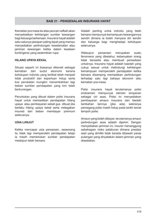 BAB 21 - PENGENALAN INSURANS HAYAT
Kematian pra masa ke atas pencari nafkah akan
menyebabkan kehilangan sumber kewangan
bagi keluarga berkenaan. Insurans hayat adalah
satu-satunya jawapan paling tepat yang mampu
menyediakan perlindungan keselamatan atau
jaminan kewangan ketika dalam keadaan
kontingensi yang sedemikian rupa.
HILANG UPAYA KEKAL
Situasi seperti ini biasanya dikenali sebagai
kematian dari sudut ekonomi kerana
kehidupan individu yang terlibat telah menjadi
tidak produktif dan keperluan hidup serta
kos perubatan mungkin menambahkan lagi
beban sumber pendapatan yang kini telah
berkurangan.
Peruntukan yang dibuat dalam polisi insurans
hayat untuk memastikan pendapatan hilang
upaya atau pembayaran sekali gus dibuat jika
berlaku hilang upaya kekal serta melegakan
insured dari beban membayar premium
seterusnya.
USIA LANJUT
Ketika mencapai usia persaraan, seseorang
itu tidak lagi memperolehi pendapatan tetapi
ia masih memerlukan sumber pendapatan
meskipun telah bersara.
Adalah penting untuk individu yang telah
bersara mempunyai kemampuan kewangannya
sendiri dimana ia boleh menyara diri sendiri
dan keluarga bagi menghadapi kehidupan
seterusnya.
Walaupun persaraan merupakan suatu
fenomena yang diketahui, kebanyakan orang
tidak bersedia atau membuat persediaan
untuknya. Insurans hayat adalah kaedah yang
cukup sesuai untuk melindungi kehilangan
kemampuan memperolehi pendapatan ketika
bersara disamping memastikan perlindungan
terhadap satu lagi bahaya ekonomi iaitu
kematian pra-masa.
Polisi insurans hayat terutamanya polisi
endowmen mempunyai elemen simpanan
sebagai ciri asas. Polisi ini menyediakan
pembayaran amaun insurans dan faedah
tambahan lainnya (jika ada) sekiranya
pemegang polisi masih hidup pada tarikh tamat
tempoh polisi.
Amaun yang boleh dibayar, terutamanya amaun
perlindungan asas adalah dijamin. Dengan
menyediakan jaminan ini, insurer menanggung
sebahagian risiko pelaburan dimana prestasi
aset yang dimiliki tidak berada dibawah paras
pulangan yang dinyatakan dalam jaminan yang
disediakan.
318
 