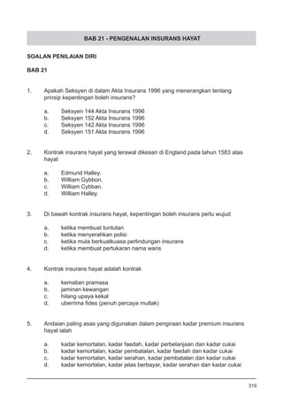 BAB 21 - PENGENALAN INSURANS HAYAT
SOALAN PENILAIAN DIRI
BAB 21
1.	 Apakah Seksyen di dalam Akta Insurans 1996 yang menerangkan tentang 	
	 prinsip kepentingan boleh insurans?
a.	 Seksyen 144 Akta Insurans 1996
b.	 Seksyen 152 Akta Insurans 1996
c.	 Seksyen 142 Akta Insurans 1996
d.	 Seksyen 151 Akta Insurans 1996
2.	 Kontrak insurans hayat yang terawal dikesan di England pada tahun 1583 atas
	 hayat
a.	 Edmund Halley.
b.	 William Gybbon.
c.	 William Cybban.
d.	 William Halley.
3.	 Di bawah kontrak insurans hayat, kepentingan boleh insurans perlu wujud
a.	 ketika membuat tuntutan
b.	 ketika menyerahkan polisi
c.	 ketika mula berkuatkuasa perlindungan insurans
d.	 ketika membuat pertukaran nama waris
4.	 Kontrak insurans hayat adalah kontrak
a.	 kematian pramasa
b.	 jaminan kewangan
c.	 hilang upaya kekal
d.	 uberrima fides (penuh percaya mutlak)
5.	 Andaian paling asas yang digunakan dalam pengiraan kadar premium insurans
	 hayat ialah
a.	 kadar kemortalan, kadar faedah, kadar perbelanjaan dan kadar cukai
b.	 kadar kemortalan, kadar pembatalan, kadar faedah dan kadar cukai
c.	 kadar kemortalan, kadar serahan, kadar pembatalan dan kadar cukai
d.	 kadar kemortalan, kadar jelas berbayar, kadar serahan dan kadar cukai
319
 