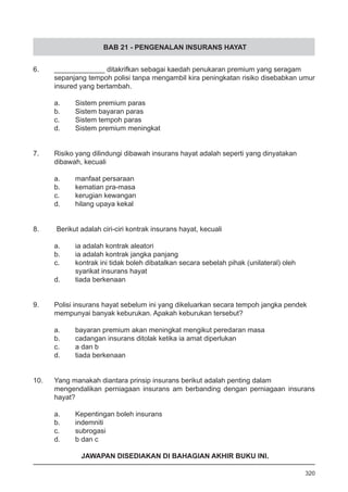 BAB 21 - PENGENALAN INSURANS HAYAT
6.	 _____________ ditakrifkan sebagai kaedah penukaran premium yang seragam
sepanjang tempoh polisi tanpa mengambil kira peningkatan risiko disebabkan umur
insured yang bertambah.
a.	 Sistem premium paras
b.	 Sistem bayaran paras
c.	 Sistem tempoh paras
d.	 Sistem premium meningkat
7.	 Risiko yang dilindungi dibawah insurans hayat adalah seperti yang dinyatakan
dibawah, kecuali
a.	 manfaat persaraan
b.	 kematian pra-masa
c.	 kerugian kewangan
d.	 hilang upaya kekal
8. Berikut adalah ciri-ciri kontrak insurans hayat, kecuali
a.	 ia adalah kontrak aleatori
b.	 ia adalah kontrak jangka panjang
c.	 kontrak ini tidak boleh dibatalkan secara sebelah pihak (unilateral) oleh 	
	 syarikat insurans hayat
d.	 tiada berkenaan
9.	 Polisi insurans hayat sebelum ini yang dikeluarkan secara tempoh jangka pendek
mempunyai banyak keburukan. Apakah keburukan tersebut?
a.	 bayaran premium akan meningkat mengikut peredaran masa
b. 	 cadangan insurans ditolak ketika ia amat diperlukan
c. 	 a dan b
d. 	 tiada berkenaan
10.	 Yang manakah diantara prinsip insurans berikut adalah penting dalam
mengendalikan perniagaan insurans am berbanding dengan perniagaan insurans
hayat?
a.	 Kepentingan boleh insurans
b.	 indemniti
c.	 subrogasi
d.	 b dan c
320
JAWAPAN DISEDIAKAN DI BAHAGIAN AKHIR BUKU INI.
 