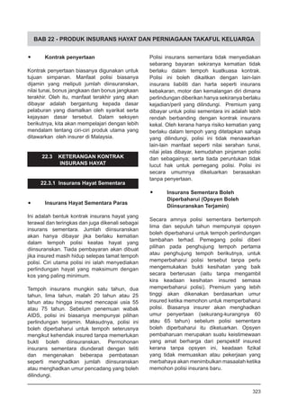 BAB 22 - PRODUK INSURANS HAYAT DAN PERNIAGAAN TAKAFUL KELUARGA
•	 Kontrak penyertaan
Kontrak penyertaan biasanya digunakan untuk
tujuan simpanan. Manfaat polisi biasanya
dijamin yang meliputi jumlah diinsuranskan,
nilai tunai, bonus jangkaan dan bonus jangkaan
terakhir. Oleh itu, manfaat terakhir yang akan
dibayar adalah bergantung kepada dasar
pelaburan yang diamalkan oleh syarikat serta
kejayaan dasar tersebut. Dalam seksyen
berikutnya, kita akan mempelajari dengan lebih
mendalam tentang ciri-ciri produk utama yang
ditawarkan oleh insurer di Malaysia.
22.3 KETERANGAN KONTRAK
INSURANS HAYAT
22.3.1 Insurans Hayat Sementara
•	 Insurans Hayat Sementara Paras	
Ini adalah bentuk kontrak insurans hayat yang
terawal dan teringkas dan juga dikenali sebagai
insurans sementara. Jumlah diinsuranskan
akan hanya dibayar jika berlaku kematian
dalam tempoh polisi keatas hayat yang
diinsuranskan. Tiada pembayaran akan dibuat
jika insured masih hidup selepas tamat tempoh
polisi. Ciri utama polisi ini ialah menyediakan
perlindungan hayat yang maksimum dengan
kos yang paling minimum.
Tempoh insurans mungkin satu tahun, dua
tahun, lima tahun, malah 20 tahun atau 25
tahun atau hingga insured mencapai usia 55
atau 75 tahun. Sebelum penemuan wabak
AIDS, polisi ini biasanya mempunyai pilihan
perlindungan terjamin. Maksudnya, polisi ini
boleh diperbaharui untuk tempoh seterusnya
mengikut kehendak insured tanpa memerlukan
bukti boleh diinsuranskan. Permohonan
insurans sementara diunderait dengan teliti
dan mengenakan beberapa pembatasan
seperti menghadkan jumlah diinsuranskan
atau menghadkan umur pencadang yang boleh
dilindungi.
Polisi insurans sementara tidak menyediakan
sebarang bayaran sekiranya kematian tidak
berlaku dalam tempoh kuatkuasa kontrak.
Polisi ini boleh dikaitkan dengan lain-lain
insurans liabiliti dan harta seperti insurans
kebakaran, motor dan kemalangan diri dimana
perlindungan diberikan hanya sekiranya berlaku
kejadian/peril yang dilindungi. Premium yang
dibayar untuk polisi sementara ini adalah lebih
rendah berbanding dengan kontrak insurans
kekal. Oleh kerana hanya risiko kematian yang
berlaku dalam tempoh yang ditetapkan sahaja
yang dilindungi, polisi ini tidak menawarkan
lain-lain manfaat seperti nilai serahan tunai,
nilai jelas dibayar, kemudahan pinjaman polisi
dan sebagainya; serta tiada peruntukan tidak
lucut hak untuk pemegang polisi. Polisi ini
secara umumnya dikeluarkan berasaskan
tanpa penyertaan.
•	 Insurans Sementara Boleh
Diperbaharui (Opsyen Boleh
Diinsuranskan Terjamin)
Secara amnya polisi sementara bertempoh
lima dan sepuluh tahun mempunyai opsyen
boleh diperbaharui untuk tempoh perlindungan
tambahan terhad. Pemegang polisi diberi
pilihan pada penghujung tempoh pertama
atau penghujung tempoh berikutnya, untuk
memperbaharui polisi tersebut tanpa perlu
mengemukakan bukti kesihatan yang baik
secara berterusan (iaitu tanpa mengambil
kira keadaan kesihatan insured semasa
memperbaharui polisi). Premium yang lebih
tinggi akan dikenakan berdasarkan umur
insured ketika memohon untuk memperbaharui
polisi. Biasanya insurer akan menghadkan
umur penyertaan (sekurang-kurangnya 60
atau 65 tahun) sebelum polisi sementara
boleh diperbaharui itu dikeluarkan. Opsyen
pembaharuan merupakan suatu keistimewaan
yang amat berharga dari perspektif insured
kerana tanpa opsyen ini, keadaan fizikal
yang tidak memuaskan atau pekerjaan yang
merbahaya akan menimbulkan masaalah ketika
memohon polisi insurans baru.
323
 