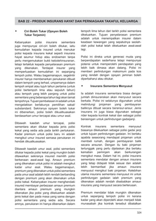 BAB 22 - PRODUK INSURANS HAYAT DAN PERNIAGAAN TAKAFUL KELUARGA
•	 Ciri Boleh Tukar (Opsyen Boleh
Tukar Terjamin)
Kebanyakan polisi insurans sementara
juga mempunyai ciri-ciri boleh ditukar, iaitu
kemudahan kepada insured untuk menukar
polisi kepada insurans kekal seperti insurans
hayat seumur hidup atau endowmen tanpa
perlu mengemukakan bukti kebolehinsuranan,
tetapi tertakluk kepada penyelarasan premium
yang dikenakan. Terdapat insurer yang
memperluaskan kemudahan ini sepanjang
tempoh polisi. Walau bagaimanapun, segelintir
insurer hanya membenarkan penukaran dibuat
dalam tempoh yang terhad, umpamanya dalam
tempoh empat atau tujuh tahun pertama (untuk
polisi bertempoh lima atau sepuluh tahun)
atau tempoh yang lebih panjang untuk polisi
sementara yang beberapa tahun lagi akan tamat
tempohnya.Tujuanpembatasaniniadalahuntuk
mengelakkan berlakunya pemilihan sakal/
substandard. Sekiranya opsyen boleh tukar
ini dibenarkan, polisi boleh dikuatkuasakan
berdasarkan umur tercapai atau umur asal.
Dibawah kaedah umur tercapai, polisi
sementara akan ditukar kepada jenis polisi
kekal yang sedia ada pada tarikh pertukaran.
Kadar premium untuk polisi baru ini adalah
mengikut umur insured semasa penukaran ini
hendak dikuatkuasakan.
Dibawah kaedah umur asal, polisi sementara
ditukar kepada polisi kekal yang mungkin boleh
ditawarkan sekiranya insured memilih polisi
berkenaan awal-awal lagi. Amaun premium
yang dikenakan untuk polisi ini adalah mengikut
kadar umur asal. Walau bagaimanapun,
premium yang dikenakan untuk polisi sementara
pada umur asal adalah lebih rendah berbanding
dengan premium yang akan dikenakan untuk
polisi kekal. Kebanyakan insurer menghendaki
insured membayar perbezaan amaun premium
diantara amaun premium yang mungkin
dikenakan jika polisi yang dikeluarkan adalah
jenis kekal dan pada masa yang sama dengan
polisi sementara yang sedia ada. Secara
amnya, penukaran ini hanya dibenarkan dalam
tempoh lima tahun dari tarikh polisi sementara
dikeluarkan. Tujuan penyelarasan premium
adalah untuk menempatkan insurer dalam
keadaan kewangan yang sepatutnya seolah-
olah polisi kekal telah dikeluarkan awal-awal
lagi.
Polisi ini direka untuk generasi muda yang
berpendapatan sederhana tetapi mempunyai
potensi untuk memperolehi pendapatan yang
lebih baik dimasa akan datang. Polisi ini
memberi perlindungan maksimum pada kos
yang rendah dengan opsyen jaminan boleh
diperbaharui atau ditukar.
•	 Insurans Sementara Menyusut
Ia adalah insurans sementara biasa dengan
jumlah diinsuranskan akan menyusut secara
berkala. Polisi ini selalunya digunakan untuk
melindungi pinjaman yang pembayaran
baliknya dibuat secara beransur-ansur. Jenis
insurans ini juga biasa digunakan sebagai
rider kepada kontrak kekal dan sebagai polisi
berasingan untuk perlindungan gadaijanji.
Kontrak insurans sementara menyusut
biasanya dikeluarkan sebagai polisi gadai janji
untuk tujuan perlindungan gadaian. Ini berlaku
apabila seseorang mendapat pinjaman untuk
membeli rumah, dengan pembayaran balik
secara ansuran. Dengan itu baki pinjaman
tertunggak yang perlu dijelaskan jika berlaku
kematian peminjam akan berkurangan
mengikut masa. Dalam hal ini, polisi insurans
sementara mendatar dengan amaun insurans
yang tetap didapati tidak sesuai dan adalah
lebih bermanfaat jika amaun insurans
menyusut mengikut baki pinjaman. Kelebihan
utama insurans sementara menyusut ini untuk
perlindungan gadaian ialah premium yang
dikenakan adalah rendah disebabkan amaun
insurans yang menyusut secara berterusan.
Premium mendatar tidak mungkin dikenakan
untuk sepanjang tempoh polisi ini kerana
kadar yang akan diperolehi akan menjadi tidak
munasabah jika kontrak tersebut dibatalkan
324
 