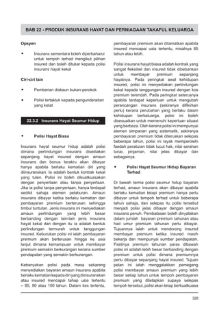 BAB 22 - PRODUK INSURANS HAYAT DAN PERNIAGAAN TAKAFUL KELUARGA
Opsyen
•	 Insurans sementara boleh diperbaharui
untuk tempoh terhad mengikut pilihan
insured dan boleh ditukar kepada polisi
insurans hayat kekal
Ciri-ciri lain
•	 Pemberian diskaun bukan-perokok
•	 Polisi tertakluk kepada pengunderaitan
yang ketat
22.3.2 Insurans Hayat Seumur Hidup
•	 Polisi Hayat Biasa
Insurans hayat seumur hidup adalah polisi
dimana perlindungan insurans disediakan
sepanjang hayat insured dengan amaun
insurans dan bonus terakru akan dibayar
hanya apabila berlaku kematian diri yang
diinsuranskan. Ia adalah bentuk kontrak kekal
yang tulen. Polisi ini boleh dikuatkuasakan
dengan penyertaan atau tanpa penyertaan.
Jika ia polisi tanpa penyertaan, hanya terdapat
sedikit sahaja elemen pelaburan. Amaun
insurans dibayar ketika berlaku kematian dan
pembayaran premium berterusan sehingga
timbul tuntutan. Jenis insurans ini menyediakan
amaun perlindungan yang lebih besar
berbanding dengan lain-lain jenis insurans
hayat kekal dan dengan itu ia adalah bentuk
perlindungan termurah untuk tanggungan
insured. Keburukan polisi ini ialah pembayaran
premium akan berterusan hingga ke usia
lanjut dimana kemampuan untuk membayar
premium semakin berkurangan kerana sumber
pendapatan yang semakin berkurangan.
Kebanyakan polisi pada masa sekarang
menyediakan bayaran amaun insurans apabila
berlakukematiankepadadiriyangdiinsuranskan
atau insured mencapai tahap usia tertentu
– 85, 90 atau 100 tahun. Dalam kes tertentu,
pembayaran premium akan ditamatkan apabila
insured mencapai usia tertentu, misalnya 85
tahun atau lebih.
Polisi insurans hayat biasa adalah kontrak yang
sangat fleksibel dan insured tidak dibebankan
untuk membayar premium sepanjang
hayatnya. Pada peringkat awal kehidupan
insured, polisi ini menyediakan perlindungan
kekal kepada tanggungan insured dengan kos
premium terendah. Pada peringkat seterusnya
apabila terdapat keperluan untuk mengubah
perancangan insurans (sekiranya difikirkan
perlu) kerana perubahan yang berlaku dalam
kehidupan berkeluarga, polisi ini boleh
disesuaikan untuk memenuhi keperluan situasi
yang berbeza. Oleh kerana polisi ini mempunyai
elemen simpanan yang sistematik, sekiranya
pembayaran premium tidak diteruskan selepas
beberapa tahun, polisi ini layak memperolehi
faedah peraturan tidak lucut hak, nilai serahan
tunai, pinjaman, nilai jelas dibayar dan
sebagainya.
•	 Polisi Hayat Seumur Hidup Bayaran
Terhad
Di bawah terma polisi seumur hidup bayaran
terhad, amaun insurans akan dibayar apabila
berlaku kematian tetapi premium hanya perlu
dibayar untuk tempoh terhad untuk beberapa
tahun sahaja, dan selepas itu polisi tersebut
menjadi polisi jelas dibayar dengan amaun
insurans penuh. Pembatasan boleh dinyatakan
dalam jumlah bayaran premium tahunan atau
had umur premium tahunan perlu dibayar.
Tujuannya ialah untuk mendorong insured
membayar premium ketika insured masih
bekerja dan mempunyai sumber pendapatan.
Pastinya premium tahunan paras dibawah
polisi ini adalah lebih besar berbanding dengan
premium untuk polisi dimana premiumnya
perlu dibayar sepanjang hayat insured. Tujuan
pelan ini ialah menggalakkan pemegang
polisi membayar amaun premium yang lebih
besar setiap tahun untuk tempoh pembayaran
premium yang ditetapkan supaya selepas
tempoh tersebut, polisi akan tetap berkuatkuasa
326
 