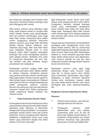 BAB 22 - PRODUK INSURANS HAYAT DAN PERNIAGAAN TAKAFUL KELUARGA
dan berterusan sehingga tamat tempoh polisi
tanpa perlu memikirkan beban kewangan yang
perlu ditanggung oleh insured.
Oleh kerana premium yang dikenakan agak
tinggi, pelan bayaran terhad ini mungkin tidak
sesuai kepada mereka yang berpendapatan
kecil dan perlukan perlindungan yang tinggi
tetapi tidak mampu mengumpul dana melalui
insurer. Sungguhpun demikian, Keburukan
bayaran premium yang tinggi telah diimbangi
dengan adanya elemen pelaburan atau
simpanan yang tinggi. Nilai tunai lebih besar
yang disediakan dibawah polisi ini amat
berguna ketika dalam keadaan kesempitan
kewangan atau untuk mendapatkan pinjaman
polisi selepas bersara. Tambahan pula, polisi
ini mempunyai kemudahan tak lucut hak,
nilai serahan, nilai jelas berbayar, opsyen
penyelesaian dan sebagainya.
Pembayaran premium tunggal boleh juga
dibuat pada permulaan polisi. Melalui kaedah
ini, elemen simpanan memainkan peranan
yang penting sementara elemen perlindungan
tidak begitu ketara. Kontrak insurans seperti ini
dibeli dengan tujuan untuk pelaburan. Dibawah
pelan premium tahunan, dengan bertambahnya
jumlah pembayaran premium, premium
tahunan dan seterusnya nilai tunai atau elemen
simpanan menjadi kecil. Pilihan pembayaran
adalah bergantung kepada keadaan dan
citarasa insured.
•	 Polisi Endowmen Seumur Hidup
Iamerupakanpolisiinsuranshayatseumurhidup
yang diubahsuai dan premiumnya boleh dibayar
sepanjang hayat. Biasanya, ia dikeluarkan
sebagai polisi tanpa penyertaan. Ia merupakan
gandingan kontrak seumur hidup dan kontrak
endowmen dimana pemegang polisi diberikan
kebebasan mengeluarkan bonus tunai yang
dijamin yang bersamaan dengan lima belas
peratus (15%) nilai muka polisi.
Bagi kebanyakan insurer, bonus tunai boleh
dibayar pada penghujung tahun polisi kelima.
Sungguhpun demikian, terdapat beberapa
insurer yang membenarkan pengeluaran
bonus tersebut pada setiap kali ulang tahun
ketiga polisi. Pemegang polisi boleh memilih
untuk meminta agar bonus dibayar kepadanya
atau disimpan oleh insurer untuk dikumpulkan
bersama faedah.
Denganadanyaciriistimewaini,iamembolehkan
pemegang polisi mengeluarkan bonus tunai
dalam tempoh tertentu. Oleh itu, premiumnya
adalahlebihtinggijikadibandingkandengandua
polisi insurans hayat yang telah dibincangkan
sebelum ini. Unsur simpanan juga lebih besar
tetapi sebaik sahaja bonus tunai dikeluarkan,
rizab menurun kembali ke asal dan akan
mengumpul kembali sehingga tempoh bayaran
bonus tunai berikutnya.
Disebabkan premium yang agak tinggi
berbanding dengan polisi insurans hayat
yang lain, ia kurang sesuai untuk mereka
yang memerlukan perlindungan yang tinggi.
Sebaliknya, ia dapat memenuhi keperluan
mereka yang memerlukan bayaran sekali
gus pada setiap tempoh tertentu untuk tujuan
perniagaan atau untuk keperluan-keperluan
lain.
Ringkasan Insurans Hayat Seumur Hidup
Premium
•	 Premium paras bulanan, suku-tahunan,
setengah-tahunan dan tahunan
•	 Pembayaran premium boleh
diberhentikan pada umur tertentu
(umpamanya pada umur 55 atau 60
tahun) atau selepas tempoh tertentu. Ini
membantu mengurangkan kos kutipan
premium khususnya bagi polisi-polisi
yang amaun insuransnya adalah kecil.
327
 