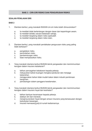 BAB 2 – CIRI-CIRI RISIKO DAN PENGURUSAN RISIKO
SOALAN PENILAIAN DIRI
BAB 2
1.	 Diantara berikut, yang manakah BUKAN ciri-ciri risiko boleh diinsuranskan?
a.	 Ia mestilah tidak bertentangan dengan dasar dan kepentingan awam.
b.	 Ia mestilah berlaku secara kebetulan sahaja. 			
c.	 Ia mestilah tergolong dalam risiko spekulatif.
d.	 Ia mestilah tergolong dalam risiko tulen.
2.	 Diantara berikut, yang manakah pendekatan pengurusan risiko yang paling 	
	 tidak berkesan?
a.	 pengelakan risiko.
b.	 pemindahan risiko. 					
c.	 pembendungan risiko.
d.	 tidak mempedulikan risiko.
3.	 Yang manakah diantara berikut BUKAN teknik pengawalan dan meminimumkan
	 kerugian dalam insurans kebakaran?
a.	 latihan pencegahan kebakaran kepada pekerja.
b.	 melupuskan bahan buangan mengikut peraturan dan menjaga 	
	 kebersihan.
c.	 menggunakan bahan tidak mudah bakar dalam industri pembinaan 	
	 bangunan.
d.	 pemasangan sistem penggera keselamatan.
4.	 Yang manakah diantara berikut BUKAN teknik pengawalan dan meminimumkan
	 kerugian dalam insurans hayat dan kesihatan?
a.	 latihan bantuan kecemasan kepada pekerja. 			
b.	 elakkan diri dari merokok. 				
c.	 menginsuranskan hayat dengan amaun insurans yang bersesuaian dengan
	 kedudukan kewangan.
d.	 Insured memasang jeriji di rumah kediamannya.
22
 