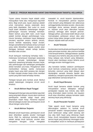 BAB 22 - PRODUK INSURANS HAYAT DAN PERNIAGAAN TAKAFUL KELUARGA
Tujuan utama insurans hayat adalah untuk
mewujudkan harta atau mengumpul sejumlah
dana. Bagi anuiti pula, tujuan asasnya adalah
untuk mencairkan secara sistematik dana
yang telah disediakan. Dari sudut ini, anuiti
hayat boleh dikatakan bertentangan dengan
perlindungan insurans terhadap kematian.
Dalam bentuk yang lebih tulen, anuiti hayat
adalah kontrak dengan pertimbangan tunai,
insurer bersetuju membayar hayat ditetapkan
(anuitan) sejumlah amaun tertentu (anuiti),
secara berkala sepanjang hayat anuitan,
dengan persefahaman bahawa amaun prinsipal
yang sedia dikreditkan kepada anuitan akan
dianggap berbayar sebaik sahaja berlaku
kematian atas anuitan.
Anuiti bertujuan melindungi terhadap risiko –
melampaui kemampuan kewangan seseorang
– yang ternyata bertentangan dengan
keperluan seseorang terhadap insurans hayat,
iaitu perlindungan dari kehilangan pendapatan
akibat kematian pra-masa. Pengalaman telah
membuktikan bahawa wanita mempunyai
jangka hayat yang lebih panjang dan dengan
ini telah menjadi amalan biasa untuk memberi
syarat yang lebih ketat terhadap mereka.
Terdapat banyak jenis kontrak anuiti. Berikut
adalah keterangan mengenai ciri-ciri anuiti
tersebut:
•	 Anuiti Akhiran Hayat Tunggal
Sebagaipertimbanganataspembeliansejumlah
wang yang telah dibayar, insurer akan membuat
pembayaran berkala selagi hayat yang
dinamakan masih hidup. Penerima bayaran
dikenali sebagai anuitan dan pembayaran anuiti
dibuat dengan serta-merta.
•	 Anuiti Akhiran Terjamin
Dibawah anuiti hayat biasa, pembayaran anuiti
akan dihentikan apabila anuitan meninggal
dunia. Oleh itu, sekiranya kematian berlaku
sebaik sahaja anuiti bermula, anuitan akan
mengalami kerugian. Untuk mengatasi
masaalah ini, anuiti terjamin diperkenalkan.
Kontrak ini menyediakan jaminan bayaran
untuk tempoh yang ditetapkan dan seterusnya
sehingga berlaku kematian anuitan. Jika anuitan
meninggal dunia semasa tempoh jaminan
ini, bayaran anuiti akan diteruskan kepada
warisnya sehingga akhir tempoh jaminan.
Sebagai pilihan, peruntukan boleh dibuat untuk
memulangkan perbezaan amaun (jika ada)
antara harga belian dengan jumlah yang telah
dibayar, kepada wakil sah anuitan.
•	 Anuiti Tertunda
Anuitanakanmembuatsatupembayarantunggal
pada permulaan kontrak, atau premium berkala
untuktempohtertentu.Sebagaibalasan,apabila
mencapai umur tertentu atau jika anuitan masih
hidup selepas satu tempoh yang ditetapkan,
insurer akan membayar amaun tertentu anuiti
sehingga anuitan meninggal dunia.
Jika kematian berlaku sebelum pembayaran
anuiti bermula (umpamanya semasa tempoh
tertunda), premium yang telah dibayar akan
dipulangkan samada berserta faedah atau
sebaliknya, mengikut syarat polisi. Nilai serahan
juga dibenarkan semasa tempoh ini.
•	 Anuiti Hayat Bersama
Anuiti hayat bersama adalah kontrak yang
menyediakan amaun ditetapkan sebagai
pendapatan kepada dua individu atau lebih
yang dinamakan dalam kontrak, dan bayaran
anuiti akan dihentikan selepas kematian salah
seorang hayat yang dilindungi.
•	 Anuiti Pemandiri Terakhir
Tidak seperti anuiti hayat bersama yang
dibincangkan sebelum ini, kontrak anuiti
pemandiri terakhir memperuntukkan bayaran
anuiti berterusan selagi salah seorang dari
dua atau lebih hayat yang dilindungi masih
hidup. Anuiti menyediakan bayaran sehingga
semua hayat yang dilindungi meninggal dunia.
Ia menjadikan anuiti ini membuat pembayaran
330
 