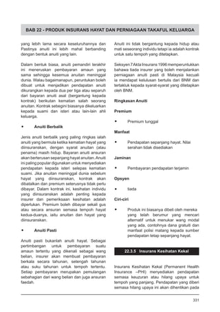 BAB 22 - PRODUK INSURANS HAYAT DAN PERNIAGAAN TAKAFUL KELUARGA
yang lebih lama secara keseluruhannya dan
Pastinya anuiti ini lebih mahal berbanding
dengan bentuk anuiti yang lain.
Dalam bentuk biasa, anuiti pemandiri terakhir
ini meneruskan pembayaran amaun yang
sama sehingga kesemua anuitan meninggal
dunia. Walau bagaimanapun, peruntukan boleh
dibuat untuk menjadikan pendapatan anuiti
dikurangkan kepada dua per tiga atau separuh
dari bayaran anuiti asal (bergantung kepada
kontrak) berikutan kematian salah seorang
anuitan. Kontrak sebegini biasanya dikeluarkan
kepada suami dan isteri atau lain-lain ahli
keluarga.
•	 Anuiti Berbalik
Jenis anuiti berbalik yang paling ringkas ialah
anuiti yang bermula ketika kematian hayat yang
diinsuranskan, dengan syarat anuitan (atau
penama) masih hidup. Bayaran anuiti ansuran
akan berterusan sepanjang hayat anuitan.Anuiti
ini paling popular digunakan untuk menyediakan
pendapatan kepada isteri selepas kematian
suami. Jika anuitan meninggal dunia sebelum
hayat yang diinsuranskan, kontrak akan
dibatalkan dan premium seterusnya tidak perlu
dibayar. Dalam kontrak ini, kesihatan individu
yang diinsuranskan adalah penting kepada
insurer dan pemeriksaan kesihatan adalah
diperlukan. Premium boleh dibayar sekali gus
atau secara ansuran semasa tempoh hayat
kedua-duanya, iaitu anuitan dan hayat yang
diinsuranskan.
•	 Anuiti Pasti
Anuiti pasti bukanlah anuiti hayat. Sebagai
pertimbangan untuk pembayaran suatu
amaun tertentu yang dikenali sebagai wang
belian, insurer akan membuat pembayaran
berkala secara tahunan, setengah tahunan
atau suku tahunan untuk tempoh tertentu.
Setiap pembayaran merupakan pemulangan
sebahagian dari wang belian dan juga ansuran
faedah.
Anuiti ini tidak bergantung kepada hidup atau
mati seseorang individu tetapi ia adalah kontrak
untuk satu tempoh yang ditetapkan.
Seksyen7AktaInsurans1996memperuntukkan
bahawa tiada insurer yang boleh menjalankan
perniagaan anuiti pasti di Malaysia kecuali
ia mendapat kelulusan bertulis dari BNM dan
tertakluk kepada syarat-syarat yang ditetapkan
oleh BNM.
Ringkasan Anuiti
Premium
•	 Premium tunggal
Manfaat
•	 Pendapatan sepanjang hayat. Nilai
serahan tidak disediakan
Jaminan
•	 Pembayaran pendapatan terjamin
Opsyen
•	 tiada
Ciri-ciri
•	 Produk ini biasanya dibeli oleh mereka
yang telah berumur yang mencari
alternatif untuk menukar wang modal
yang ada, contohnya dana gratuiti dan
manfaat polisi matang kepada sumber
pendapatan tetap sepanjang hayat.
22.3.5 Insurans Kesihatan Kekal
Insurans Kesihatan Kekal (Permanent Health
Insurance –PHI) menyediakan pendapatan
semasa keuzuran atau hilang upaya untuk
tempoh yang panjang. Pendapatan yang diberi
semasa hilang upaya ini akan dihentikan pada
331
 