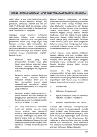 BAB 22 - PRODUK INSURANS HAYAT DAN PERNIAGAAN TAKAFUL KELUARGA
setiap tahun. Ia juga boleh dikeluarkan untuk
melindungi ahli-ahli kesatuan sekerja, ahli
persatuan, pemegang amanah dan lain-lain
entiti. Perlindungan boleh diperluaskan untuk
melindungi suami/isteri pekerja dan juga anak-
anak yang memenuhi kelayakan.
Walaupun secara umumnya melindungi
sekumpulan individu tanpa memerlukan
pemeriksaan kesihatan akan mengakibatkan
penerimaan nisbah yang tinggi hayat yang
keadaan kesihatan tidak memuaskan dan
memberi kesan yang buruk, mengakibatkan
pengalamankemortalaninsurerakanmeningkat,
namun pada hakikatnya anti pemilihan boleh
dielakkan dengan melaksanakan langkah-
langkah berikut:
•	 Kumpulan hayat yang akan
diinsuranskan mestilah wujud atas
tujuan-tujuan tertentu selain dari tujuan
insurans, contohnya pekerja industri
atau firma perdagangan atau organisasi
tertentu.
•	 Peratusan tertentu daripada kesemua
hayat dalam kumpulan tersebut
hendaklah dilibatkan dalam skim ini
bagi membolehkan insurer dapat
mengenalpasti pengalaman purata
kemortalan berdasarkan asas pengiraan
yang ditetapkan.
•	 Kumpulan tersebut mesti mengandungi
jumlah minimum ahli untuk melayakkan
pengecualian pemeriksaan kesihatan.
Sesetengah insurer menetapkan jumlah
minimum ahli ialah 10 orang.
•	 Diri yang diinsuranskan hendaklah
terdiri dari pekerja sepenuh masa
dengan majikan yang mengambil
insurans. Pekerja sementara tidak layak
dilindungi. Kakitangan yang tidak hadir
bekerja ketika polisi ini berkuatkuasa
tidak akan dilindungi sehingga ia kembali
bekerja tetapi syarat ini kadangkala tidak
diperlukan semasa menguatkuasakan
polisi.
Kontrak insurans berkumpulan ini adalah
diantarainsurerdenganmajikanyangdinamakan
dalam ‘Polisi Induk’ sebagai ‘Grantee. Polisi
akan dikeluarkan kepada grantee dan dengan
itu insurer memberi jaminan untuk membayar
amaun diinsuranskan sekiranya berlaku
kematian kepada pekerja semasa tempoh
kuatkuasa polisi iaitu ketika mereka sedang
berkhidmat dengan majikan/grantee. Nama-
nama pekerja yang diinsuranskan dicatitkan
dalam senarai rujukan polisi. Perlu ditegaskan
bahawa pekerja tidak mempunyai hak untuk
mengambil tindakan secara individu terhadap
insurer berkaitan dengan polisi ini.
Amaun insurans setiap pekerja ditetapkan
dengan sebegitu rupa agar pemilihan risiko
secara individu dapat dielakkan. Polisi insurans
dirangka untuk berfungsi sebagai pengganti
sementara waktu pendapatan pekerja jika
berlaku kematian semasa dalam tempoh
perkhidmatannya.
Seksyen 186 Akta Insurans 1996
memperuntukkan bahawa tiada sesiapa yang
boleh mendapatkan polisi berkumpulan untuk
sekumpulan individu yang dia tidak mempunyai
kepentingan boleh insurans tanpa menyatakan
kepada setiap individu tersebut mengenai:-
a.	 nama insurer;
b.	 hubungan dengan insurer;
c.	 syarat-syarat polisi kumpulan, termasuk
imbuhan yang diberi kepadanya;
d.	 premium yang dikenakan oleh insurer
Seksyen 186 seterusnya memperuntukkan
bahawa insurer bertanggungjawab kepada
setiap individu yang diinsuranskan dibawah
polisi berkumpulan sekiranya pemegang polisi
tidak mempunyai kepentingan boleh insurans
ke atas hayat diri yang diinsuranskan dan
sekiranya ia telah membayar premium kepada
pemilik polisi berkumpulan, tanpa mengambil
kira walaupun insurer tidak menerima bayaran
premium berkenaan dari pemilik polisi.
335
 