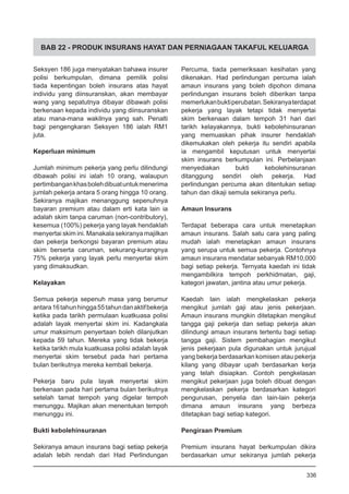 BAB 22 - PRODUK INSURANS HAYAT DAN PERNIAGAAN TAKAFUL KELUARGA
Seksyen 186 juga menyatakan bahawa insurer
polisi berkumpulan, dimana pemilik polisi
tiada kepentingan boleh insurans atas hayat
individu yang diinsuranskan, akan membayar
wang yang sepatutnya dibayar dibawah polisi
berkenaan kepada individu yang diinsuranskan
atau mana-mana wakilnya yang sah. Penalti
bagi pengengkaran Seksyen 186 ialah RM1
juta.
Keperluan minimum
Jumlah minimum pekerja yang perlu dilindungi
dibawah polisi ini ialah 10 orang, walaupun
pertimbangankhasbolehdibuatuntukmenerima
jumlah pekerja antara 5 orang hingga 10 orang.
Sekiranya majikan menanggung sepenuhnya
bayaran premium atau dalam erti kata lain ia
adalah skim tanpa caruman (non-contributory),
kesemua (100%) pekerja yang layak hendaklah
menyertai skim ini. Manakala sekiranya majilkan
dan pekerja berkongsi bayaran premium atau
skim berserta caruman, sekurang-kurangnya
75% pekerja yang layak perlu menyertai skim
yang dimaksudkan.
Kelayakan
Semua pekerja sepenuh masa yang berumur
antara16tahunhingga55tahundanaktifbekerja
ketika pada tarikh permulaan kuatkuasa polisi
adalah layak menyertai skim ini. Kadangkala
umur maksimum penyertaan boleh dilanjutkan
kepada 59 tahun. Mereka yang tidak bekerja
ketika tarikh mula kuatkuasa polisi adalah layak
menyertai skim tersebut pada hari pertama
bulan berikutnya mereka kembali bekerja.
Pekerja baru pula layak menyertai skim
berkenaan pada hari pertama bulan berikutnya
setelah tamat tempoh yang digelar tempoh
menunggu. Majikan akan menentukan tempoh
menunggu ini.
Bukti kebolehinsuranan
Sekiranya amaun insurans bagi setiap pekerja
adalah lebih rendah dari Had Perlindungan
Percuma, tiada pemeriksaan kesihatan yang
dikenakan. Had perlindungan percuma ialah
amaun insurans yang boleh dipohon dimana
perlindungan insurans boleh diberikan tanpa
memerlukanbuktiperubatan.Sekiranyaterdapat
pekerja yang layak tetapi tidak menyertai
skim berkenaan dalam tempoh 31 hari dari
tarikh kelayakannya, bukti kebolehinsuranan
yang memuaskan pihak insurer hendaklah
dikemukakan oleh pekerja itu sendiri apabila
ia mengambil keputusan untuk menyertai
skim insurans berkumpulan ini. Perbelanjaan
menyediakan bukti kebolehinsuranan
ditanggung sendiri oleh pekerja. Had
perlindungan percuma akan ditentukan setiap
tahun dan dikaji semula sekiranya perlu.
Amaun Insurans
Terdapat beberapa cara untuk menetapkan
amaun insurans. Salah satu cara yang paling
mudah ialah menetapkan amaun insurans
yang serupa untuk semua pekerja. Contohnya
amaun insurans mendatar sebanyak RM10,000
bagi setiap pekerja. Ternyata kaedah ini tidak
mengambilkira tempoh perkhidmatan, gaji,
kategori jawatan, jantina atau umur pekerja.
Kaedah lain ialah mengkelaskan pekerja
mengikut jumlah gaji atau jenis pekerjaan.
Amaun insurans mungkin ditetapkan mengikut
tangga gaji pekerja dan setiap pekerja akan
dilindungi amaun insurans tertentu bagi setiap
tangga gaji. Sistem pembahagian mengikut
jenis pekerjaan pula digunakan untuk jurujual
yang bekerja berdasarkan komisen atau pekerja
kilang yang dibayar upah berdasarkan kerja
yang telah disiapkan. Contoh pengkelasan
mengikut pekerjaan juga boleh dibuat dengan
mengkelaskan pekerja berdasarkan kategori
pengurusan, penyelia dan lain-lain pekerja
dimana amaun insurans yang berbeza
ditetapkan bagi setiap kategori.
Pengiraan Premium
Premium insurans hayat berkumpulan dikira
berdasarkan umur sekiranya jumlah pekerja
336
 