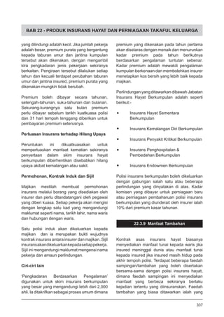 BAB 22 - PRODUK INSURANS HAYAT DAN PERNIAGAAN TAKAFUL KELUARGA
yang dilindungi adalah kecil. Jika jumlah pekerja
adalah besar, premium purata yang bergantung
kepada taburan umur dan jantina kumpulan
tersebut akan dikenakan, dengan mengambil
kira pengkadaran jenis pekerjaan sekiranya
berkaitan. Pengiraan tersebut dilakukan setiap
tahun dan kecuali terdapat perubahan taburan
umur dan jantina insured, premium purata yang
dikenakan mungkin tidak berubah.
Premium boleh dibayar secara tahunan,
setengah-tahunan, suku-tahunan dan bulanan.
Sekurang-kurangnya satu bulan premium
perlu dibayar sebelum tarikh kuatkuasa polisi
dan 31 hari tempoh tenggang diberikan untuk
pembayaran premium seterusnya.
Perluasan Insurans terhadap Hilang Upaya
Peruntukan ini dikuatkuasakan untuk
memperluaskan manfaat kematian sekiranya
penyertaan dalam skim insurans hayat
berkumpulan diberhentikan disebabkan hilang
upaya akibat kemalangan atau sakit.
Permohonan, Kontrak Induk dan Sijil
Majikan mestilah membuat permohonan
insurans melalui borang yang disediakan oleh
insurer dan perlu ditandatangani oleh pegawai
yang diberi kuasa. Setiap pekerja akan mengisi
dengan lengkap satu kad yang mengandungi
maklumat seperti nama, tarikh lahir, nama waris
dan hubungan dengan waris.
Satu polisi induk akan dikeluarkan kepada
majikan dan ia merupakan bukti wujudnya
kontrak insurans antara insurer dan majikan. Sijil
insuransakandikeluarkankepadasetiappekerja.
Sijil ini mengandungi maklumat mengenai nama
pekerja dan amaun perlindungan.
Ciri-ciri lain
‘Pengkadaran Berdasarkan Pengalaman’
digunakan untuk skim insurans berkumpulan
yang besar yang mengandungi lebih dari 2,000
ahli. Ia ditakrifkan sebagai proses umum dimana
premium yang dikenakan pada tahun pertama
akan diselaras dengan menaik dan menurunkan
kadar premium pada tahun berikutnya
berdasarkan pengalaman tuntutan sebenar.
Kadar premium adalah mewakili pengalaman
kumpulan berkenaan dan membolehkan insurer
menetapkan kos bersih yang lebih baik kepada
majikan.
Perlindungan yang ditawarkan dibawah Jabatan
Insurans Hayat Berkumpulan adalah seperti
berikut:-
•	 Insurans Hayat Sementara
Berkumpulan
•	 Insurans Kemalangan Diri Berkumpulan
•	 Insurans Penyakit Kritikal Berkumpulan
•	 Insurans Penghospitalan &
Pembedahan Berkumpulan
•	 Insurans Endowmen Berkumpulan
Polisi insurans berkumpulan boleh dikeluarkan
dengan gabungan salah satu atau beberapa
perlindungan yang dinyatakan di atas. Kadar
komisen yang dibayar untuk perniagaan baru
atau perniagaan pembaharuan polisi insurans
berkumpulan yang diunderait oleh insurer ialah
10% dari premium kasar tahunan.
22.3.9 Manfaat Tambahan
Kontrak asas insurans hayat biasanya
menyediakan manfaat tunai kepada waris jika
insured meninggal dunia atau manfaat tunai
kepada insured jika insured masih hidup pada
akhir tempoh polisi. Terdapat beberapa faedah
sampingan/tambahan yang boleh disertakan
bersama-sama dengan polisi insurans hayat,
dimana faedah sampingan ini menyediakan
manfaat yang berbeza sekiranya berlaku
kejadian tertentu yang diinsuranskan. Faedah
tambahan yang biasa ditawarkan ialah yang
337
 
