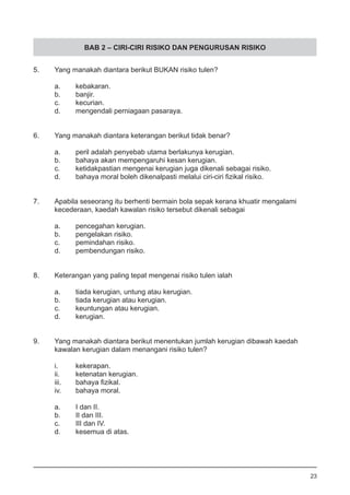 BAB 2 – CIRI-CIRI RISIKO DAN PENGURUSAN RISIKO
5.	 Yang manakah diantara berikut BUKAN risiko tulen?
a.	 kebakaran.
b.	 banjir.							
c.	 kecurian. 								
d.	 mengendali perniagaan pasaraya.
6.	 Yang manakah diantara keterangan berikut tidak benar?
a.	 peril adalah penyebab utama berlakunya kerugian.
b.	 bahaya akan mempengaruhi kesan kerugian. 		
c.	 ketidakpastian mengenai kerugian juga dikenali sebagai risiko.
d.	 bahaya moral boleh dikenalpasti melalui ciri-ciri fizikal risiko.
7.	 Apabila seseorang itu berhenti bermain bola sepak kerana khuatir mengalami
	 kecederaan, kaedah kawalan risiko tersebut dikenali sebagai
a.	 pencegahan kerugian.
b.	 pengelakan risiko. 						
c.	 pemindahan risiko.
d.	 pembendungan risiko.
8.	 Keterangan yang paling tepat mengenai risiko tulen ialah
a.	 tiada kerugian, untung atau kerugian.					
b.	 tiada kerugian atau kerugian.
c.	 keuntungan atau kerugian.
d.	 kerugian.
9.	 Yang manakah diantara berikut menentukan jumlah kerugian dibawah kaedah
	 kawalan kerugian dalam menangani risiko tulen?
i.	 kekerapan.
ii.	 ketenatan kerugian. 	 						
iii.	 bahaya fizikal.
iv.	 bahaya moral.
a.	 I dan II.	
b.	 II dan III.	
c.	 III dan IV.	
d.	 kesemua di atas.
23
 