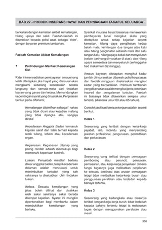 BAB 22 - PRODUK INSURANS HAYAT DAN PERNIAGAAN TAKAFUL KELUARGA
berkaitan dengan kematian akibat kemalangan,
hilang upaya dan sakit. Faedah-faedah ini
disertakan kepada polisi asas sebagai ‘rider’,
dengan bayaran premium tambahan.
Faedah Kematian Akibat Kemalangan
•	 Perlindungan Manfaat Kemalangan
Diri
Riderinimenyediakanpembayaranamaunyang
telah ditetapkan jika hayat yang diinsuranskan
mengalami sebarang kecederaan secara
langsung dan semata-mata dari tindakan
luaran yang ganas dan ketara. Memandangkan
kepentingansyaratyangdinyatakan,Penjelasan
berikut perlu difahami;
Kemalangan ditakrifkan sebagai ‘ nahas
yang tidak dicari atau kejadian malang
yang tidak dijangka atau sengaja
direka’
Kecederaan Anggota Badan termasuk
kejutan saraf dan tidak terhad kepada
retak tulang, lebam atau kecederaan
organ.
Keganasan. Keganasan ditahap yang
paling rendah adalah mencukupi bagi
memenuhi keperluan kontrak.
Luaran. Penyebab mestilah berlaku
diluar anggota badan, tetapi kecederaan
dalaman adalah mencukupi untuk
menimbulkan tuntutan yang sah
sekiranya ia disebabkan oleh tindakan
luaran.
Ketara. Sesuatu kemalangan yang
jelas boleh dilihat dan disahkan
oleh saksi sekiranya saksi berada
ditempat kejadian. Syarat ini mungkin
diperkenalkan bagi membantu dalam
membuktikan kemalangan yang
berlaku.
Syarikat insurans hayat biasanya menawarkan
pembayaran tunai mengikut skala yang
ditetapkan untuk setiap kejadian seperti
kematian, hilang daya penglihatan kedua
belah mata, kehilangan dua tangan atau kaki
atau hilang penglihatan sebelah mata dan satu
tangan/kaki, hilang upaya kekal dan menyeluruh
(selain dari yang dinyatakan di atas); dan hilang
upaya sementara dan menyeluruh (sehingga ke
had maksimum 52 minggu).
Amaun bayaran ditetapkan mengikut kadar
jumlah diinsuranskan dibawah polisi hayat asas
dan faedah mingguan diselaraskan mengikut
kadar yang berpadanan. Premium tambahan
yangdikenakanadalahmengikutjenispekerjaan
insured dan pengalaman tuntutan. Faedah
ini biasanya tidak ditawarkan selepas umur
tertentu (diantara umur 60 atau 65 tahun).
Contoh klasifikasi/jenis pekerjaan adalah seperti
berikut:
Kelas 1
Seseorang yang terlibat dengan kerja-kerja
pejabat, iaitu individu yang menyandang
jawatan profesional, pengurusan, pentadbiran
dan perkeranian
Kelas 2
Seseorang yang terlibat dengan perniagaan
pemborong atau peruncit, penjualan,
pemasaran, atau kerja-kerja penyeliaan dimana
fungsi tugasnya juga melibatkan perjalanan
ke sesuatu destinasi atas urusan perniagaan
tetapi tidak melibatkan kerja-kerja buruh atau
penggunaan peralatan atau terdedah kepada
bahaya tertentu.
Kelas 3
Seseorang yang kadangkala atau biasanya
terlibat dengan kerja-kerja buruh, tidak terdedah
kepada bahaya tertentu tetapi ia melakukan
tugas dengan menggunakan peralatan atau
mesin.
338
 