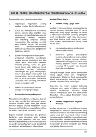 BAB 22 - PRODUK INSURANS HAYAT DAN PERNIAGAAN TAKAFUL KELUARGA
Pengecualian yang biasa dikenakan ialah;
a.	 Peperangan, keganasan, perang
saudara rusuhan dan huru hara awam,
b. 	 Bunuh diri, mencederakan diri sendiri,
parasit, bakteria atau jangkitan virus,
kecacatan mental & fizikal atau infirmiti,
mengandung, bersalin, keguguran
atau sebarang komplikasi semasa
mengandung, HIV dan/atau penyakit
yang berkaitan dengan HIV termasuk
AIDS, serangan/menyebabkan
berlakunya pembunuhan, pengambilan
dadah dan alkohol.
c.	 Sukan bertaraf profesional atau semi-
profesional, melakukan penerbangan
sebagai seorang juruterbang atau kaki
tangan kabin mana-mana pesawat,
mendaki gunung, luncur air, polo,
kereta luncur salji, sebarang bentuk
perlumbaan dan/atau perlumbaan
berhalangan, tinju, gusti, payung terjun,
luncur udara, terjun udara, sukan laut,
berperahuatau berkayak,pertandingan
atau rali sukan permotoran, ujian masa,
ujian lasak atau sebarang perlumbaan
kecuali lumba jalan kaki.
d.	 Melakukan penerbangan, kecuali
sebagai penumpang berbayar.
•	 Manfaat Kemalangan Berganda
Manfaat ini menyediakan pembayaran dua kali
ganda (atau mungkin tiga kali ganda) amaun
insurans dibawah polisi asas jika berlaku
kematian kepada insured disebabkan secara
langsungolehkecederaananggotabadanakibat
perbuatan yang ganas, luaran dan nyata.
Seperti manfaat kemalangan diri, premium
tambahan yang dikenakan akan berbeza
mengikut kelas pekerjaan dan had umur.
Kematiandisebabkanbunuhdiri,mencederakan
diri sendiri, penyalahgunaan dadah dan alkohol,
penyakit dan wabak biasanya dikecualikan.
Manfaat Hilang Upaya
•	 Manfaat Hilang Upaya Kekal
Manfaat ini memperuntukkan bahawa sekiranya
insured sebelum mencapai usia 65 tahun
mengalami hilang upaya sehingga ke tahap
ia tidak boleh melakukan sebarang pekerjaan
untuk mendapatkan upah atau keuntungan,
atau tidak diterima untuk bekerja oleh mana-
mana majikan pada masa akan datang, maka
insurer akan;
a. 	 mengecualikan semua pembayaran
	 premium akan datang,
b.	 membayar jumlah diinsuranskan
berserta sebarang bonus yang berkaitan
dalam 10 bayaran ansuran tahunan.
Jika insured meninggal dunia atau polisi
matang sebelum insured menerima
kesemua 10 bayaran, baki bayaran
akan dibayar sekali gus.
Terdapat pelbagai variasi dalam mentakrifkan
hilang upaya kekal dan mengenakan
pengecualian. Biasanya fasal pengecualian
adalah selaras dengan apa yang diberi dalam
manfaat kematian akibat kemalangan.
Disamping itu, masih terdapat beberapa
perbezaan yang nyata, contohnya membuat
bayaran pendahuluan sekiranya timbul
tuntutan hilang upaya kekal atau pembayaran
dilanjutkan hilang upaya berlanjutan untuk
tempoh tertentu.
•	 Manfaat Pengecualian Bayaran
	 Premium
Manfaat sampingan ini membolehkan insurer
mengenepikan premium pembaharuan yang
perlu dibayar selepas insured mengalami hilang
upaya kekal dan menyeluruh untuk tempoh
berpanjangan dan bukti hilang upaya berterusan
telah diserahkan kepada insurer. Kebanyakan
syarikat insurans menawarkan faedah ini tanpa
mengenakan premium tambahan atas hilang
upaya kekal dan menyeluruh.
339
 