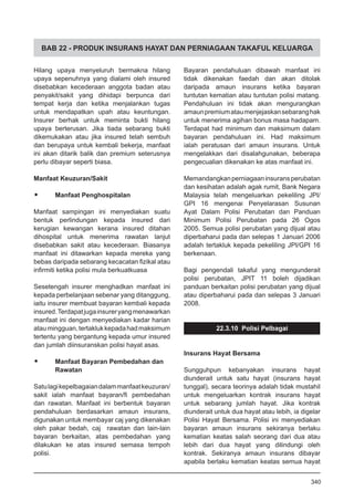 BAB 22 - PRODUK INSURANS HAYAT DAN PERNIAGAAN TAKAFUL KELUARGA
Hilang upaya menyeluruh bermakna hilang
upaya sepenuhnya yang dialami oleh insured
disebabkan kecederaan anggota badan atau
penyakit/sakit yang dihidapi berpunca dari
tempat kerja dan ketika menjalankan tugas
untuk mendapatkan upah atau keuntungan.
Insurer berhak untuk meminta bukti hilang
upaya berterusan. Jika tiada sebarang bukti
dikemukakan atau jika insured telah sembuh
dan berupaya untuk kembali bekerja, manfaat
ini akan ditarik balik dan premium seterusnya
perlu dibayar seperti biasa.
Manfaat Keuzuran/Sakit
•	 Manfaat Penghospitalan
Manfaat sampingan ini menyediakan suatu
bentuk perlindungan kepada insured dari
kerugian kewangan kerana insured ditahan
dihospital untuk menerima rawatan lanjut
disebabkan sakit atau kecederaan. Biasanya
manfaat ini ditawarkan kepada mereka yang
bebas daripada sebarang kecacatan fizikal atau
infirmiti ketika polisi mula berkuatkuasa
Sesetengah insurer menghadkan manfaat ini
kepada perbelanjaan sebenar yang ditanggung,
iaitu insurer membuat bayaran kembali kepada
insured.Terdapatjugainsureryangmenawarkan
manfaat ini dengan menyediakan kadar harian
ataumingguan,tertaklukkepadahadmaksimum
tertentu yang bergantung kepada umur insured
dan jumlah diinsuranskan polisi hayat asas.
•	 Manfaat Bayaran Pembedahan dan
	 Rawatan
Satulagikepelbagaiandalammanfaatkeuzuran/
sakit ialah manfaat bayaran/fi pembedahan
dan rawatan. Manfaat ini berbentuk bayaran
pendahuluan berdasarkan amaun insurans,
digunakan untuk membayar caj yang dikenakan
oleh pakar bedah, caj rawatan dan lain-lain
bayaran berkaitan, atas pembedahan yang
dilakukan ke atas insured semasa tempoh
polisi.
Bayaran pendahuluan dibawah manfaat ini
tidak dikenakan faedah dan akan ditolak
daripada amaun insurans ketika bayaran
tuntutan kematian atau tuntutan polisi matang.
Pendahuluan ini tidak akan mengurangkan
amaunpremiumataumenjejaskansebaranghak
untuk menerima agihan bonus masa hadapam.
Terdapat had minimum dan maksimum dalam
bayaran pendahuluan ini. Had maksimum
ialah peratusan dari amaun insurans. Untuk
mengelakkan dari disalahgunakan, beberapa
pengecualian dikenakan ke atas manfaat ini.
Memandangkanperniagaaninsuransperubatan
dan kesihatan adalah agak rumit, Bank Negara
Malaysia telah mengeluarkan pekeliling JPI/
GPI 16 mengenai Penyelarasan Susunan
Ayat Dalam Polisi Perubatan dan Panduan
Minimum Polisi Perubatan pada 26 Ogos
2005. Semua polisi perubatan yang dijual atau
diperbaharui pada dan selepas 1 Januari 2006
adalah tertakluk kepada pekeliling JPI/GPI 16
berkenaan.
Bagi pengendali takaful yang mengunderait
polisi perubatan, JPIT 11 boleh dijadikan
panduan berkaitan polisi perubatan yang dijual
atau diperbaharui pada dan selepas 3 Januari
2008.
22.3.10 Polisi Pelbagai
Insurans Hayat Bersama
Sungguhpun kebanyakan insurans hayat
diunderait untuk satu hayat (insurans hayat
tunggal), secara teorinya adalah tidak mustahil
untuk mengeluarkan kontrak insurans hayat
untuk sebarang jumlah hayat. Jika kontrak
diunderait untuk dua hayat atau lebih, ia digelar
Polisi Hayat Bersama. Polisi ini menyediakan
bayaran amaun insurans sekiranya berlaku
kematian keatas salah seorang dari dua atau
lebih dari dua hayat yang dilindungi oleh
kontrak. Sekiranya amaun insurans dibayar
apabila berlaku kematian keatas semua hayat
340
 
