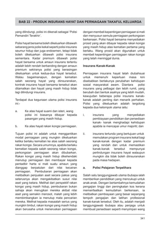 BAB 22 - PRODUK INSURANS HAYAT DAN PERNIAGAAN TAKAFUL KELUARGA
yang dilindungi, polisi ini dikenali sebagai ‘Polisi
Pemandiri Terakhir’.
Polisi hayat bersama boleh dikeluarkan dibawah
sebarang jenis polisi kekal seperti polisi insurans
seumur hidup dan juga endowmen, tetapi tidak
boleh dikeluarkan dibawah polisi insurans
sementara. Kadar premium dibawah polisi
hayat bersama untuk amaun insurans tertentu
adalah lebih rendah berbanding dengan amaun
premium sekiranya polisi yang berasingan
dikeluarkan untuk kedua-dua hayat tersebut.
Walau bagaimanapun, dengan kematian
salah seorang hayat yang diinsuranskan,
kontrak insurans hayat bersama tersebut akan
ditamatkan dan hayat yang masih hidup tidak
lagi dilindungi insurans.
Terdapat dua kegunaan utama polisi insurans
ini:-
a.	 Ke atas hayat suami dan isteri, wang
polisi ini biasanya dibayar kepada
pasangan yang masih hidup.
b.	 Ke atas hayat rakan kongsi perniagaan.
Tujuan polisi ini adalah untuk menggantikan
modal perniagaan yang mungkin dikeluarkan
ketika berlaku kematian ke atas salah seorang
rakan kongsi. Secara umumnya, apabila berlaku
kematian kepada salah seorang rakan kongsi,
perkongsian perniagaan akan dibubarkan.
Rakan kongsi yang masih hidup dikehendaki
menutup perniagaan dan membayar kepada
pentadbir harta si mati suatu amaun yang
dianggap berpatutan dari nilai kecairan
perniagaan. Pembubaran perniagaan akan
melibatkan penjualan aset secara paksa yang
seterusnya akan mengakibatkan susut nilai
aset yang ketara. Melihat dari perspektif rakan
kongsi yang masih hidup, pembubaran bukan
sahaja akan merugikan mereka akibat nilai
aset yang semakin merosot, malah yang lebih
membimbangkan ia menutup mata pencarian
mereka. Melihat kepada masaalah serius yang
mungkin timbul, rakan kongsi yang masih hidup
akan berusaha untuk meneruskan perniagaan
denganmembelikepentinganperniagaansimati
dan menyusun semula perniagaan perkongsian
berkenaan. Polisi hayat bersama menyediakan
prosid yang akan dibayar kepada rakan kongsi
yang masih hidup atas kematian pertama yang
berlaku. Wang prosid akan digunakan untuk
membeli kepentingan perniagaan rakan kongsi
yang telah meninggal dunia.
Insurans Kanak-Kanak
Perniagaan insurans hayat telah diubahsuai
untuk memenuhi keperluan masa kini
disebabkan berlakunya perubahan kehidupan
sosial masyarakat awam. Diantara polisi
insurans yang pelbagai dan lebih rumit, yang
berubah dari bentuk asalnya yang lebih mudah,
kewujudan beberapa polisi insurans kanak-
kanak adalah penting dan menarik perhatian.
Polisi yang dikeluarkan adalah tergolong
kepada dua kelompok utama iaitu:
i.	 insurans yang menyediakan
pembiayaan pendidikan dan persediaan
kanak- kanak menghadapi kehidupan
apabila ia mencapai umur majoriti; dan
ii.	 insurans tertunda yang bertujuan untuk
memulakan program insurans kekal bagi
kanak-kanak dengan kadar premium
yang rendah dan untuk memastikan
kanak-kanak tersebut mempunyai
perlindungan insurans hayat walaupun
mungkin dia tidak boleh diinsuranskan
pada masa hadapan.
a.	 Polisi Pelajaran Terpelihara	
Salah satu tanggungjawab utama ibubapa ialah
memberikan pendidikan yang mencukupi untuk
anak-anak. Dengan bertambahnya kemudahan
pengajian tinggi dan peningkatan kos kerana
memanfaatkan kemudahan berkenaan, ia
melibatkan pembiayaan yang besar sepanjang
tempoh pengajian dan latihan profesional
kanak-kanak tersebut. Oleh itu, adalah menjadi
tanggungjawab ibubapa atau penjaga untuk
membuat persediaan seperti menyimpan wang
341
 