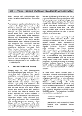BAB 22 - PRODUK INSURANS HAYAT DAN PERNIAGAAN TAKAFUL KELUARGA
secara selamat dan menguntungkan untuk
tempoh yang lama bagi keperluan dikemudian
hari.
Polisi pelajaran terpelihara ini dikeluarkan atas
hayat ibu atau bapa. Kanak-kanak tersebut
dinamakan sebagai waris dan wang polisi
akan dibayar kepada anak tersebut ketika ia
mencapai umur yang ditetapkan, seperti yang
tercatat dalam polisi. Prosid polisi ini akan
digunakan sebagai modal untuk membiayai
pengajian tinggi anak tersebut. Amaun insurans
boleh dibayar ketika polisi matang, samada
sekali gus atau secara ansuran untuk tempoh
yang ditetapkan bagi memenuhi keperluan
sebenar. Secara dasarnya, jika ibu bapa
kanak-kanak berkenaan meninggal dunia
dalam tempoh kuatkuasa polisi, bayaran
premium akan dikecualikan tetapi wang polisi
hanya akan dibayar pada penghujung tempoh
yang ditetapkan iaitu apabila anak yang
dimaksudkan telah mencapai usia tertentu.
Kebaikan polisi ini ialah premium yang dibayar
mendapat pengecualian cukai dibawah Akta
Cukai Pendapatan.
b.	 Insurans Kanak-Kanak Tertunda
Dibawah pelan ini, polisi dikuatkuasakan
oleh ibubapa keatas hayat anaknya. Polisi ini
memandang jauh kehadapan iaitu apabila
kanak-kanak berkenaan telah menjadi dewasa.
Ibubapa biasanya inginkan anak mereka
memulakan kehidupan dengan berbekalkan
modal tertentu atau dengan perlindungan
insurans hayat yang telah disediakan oleh
mereka.Dalamhalini,ibubapabolehmengambil
polisi insurans tertunda atas hayat anaknya
semasa anak tersebut masih kecil. Premium
akan dibayar oleh ibubapa sehingga anak
tersebut mencapai umur tertentu (biasanya 18
atau 21 tahun) dan mampu mencari sumber
pendapatan sendiri. Ketika mencapai umur
letak hak, anak tersebut akan mengambilalih
polisi tersebut dan premium seterusnya akan
dibiayai olehnya. Perlindungan risiko atau
perlindungan insurans biasanya bermula pada
umur letak hak tertentu, tanpa mengambil kira
keadaan kesihatannya pada ketika itu. Jika ia
meninggal dunia sebelum mencapai umur letak
hak, semua premium yang telah dibayar akan
dipulangkan. Sebaik sahaja polisi diserahkan
kepada anak dan terus berkuatkuasa, semua
tuntutan boleh dibuat pembayaran. Biasanya,
sebelum mencapai umur letak hak, polisi
tersebut adalah tidak berserta keuntungan,
tetapi selepas umur letak hak polisi itu menjadi
polisi berserta keuntungan.
Premium perlu dibayar sepanjang tempoh
kuatkuasa polisi walaupun ibubapa telah
meninggal dunia sebelum polisi itu diserahkan
kepada anaknya. Walau bagaimanapun,
peruntukan tambahan boleh dibuat (dipanggil
Manfaat Penepian Premium) terhadap
polisi berkenaan agar insurer bersetuju
untuk mengenepikan pembayaran premium
seterusnya , bermula dari tarikh kematian ibu
atau bapa sehingga anak mencapai umur letak
hak. Ciri-ciri tambahan yang boleh disertakan
ialah menginsuranskan hayat ibu bapa dan
insurer akan menilai risiko tersebut secara
berasingan,termasukmemerlukanpemeriksaan
kesihatan ibu bapa, jika perlu. Premium untuk
faedah tambahan ini adalah berbeza mengikut
umur, risiko pekerjaan dan keadaan kesihatan
ibu bapa.
Ia boleh dilihat bahawa insurans jenis ini
merupakan kontrak endowmen tulen sehingga
anak tersebut mencapai umur letak hak dan
selepas pengambilalihan ia boleh diteruskan
sebagai polisi seumur hidup atau endowmen.
Dibawah undang-undang Akta Cukai
Pendapatan 1967 di Malaysia, premium yang
dibayar dibawah pelan pendidikan kanak-kanak
dan polisi manfaat perubatan adalah layak
untuk mendapat pelepasan cukai tidak melebihi
RM3,000 setahun. Polisi pelajaran hendaklah
memenuhi keperluan berikut:-
1. 	 anak merupakan pewaris polisi
berkenaan.
2. 	 sekiranya diri yang diinsuranskan ialah
ibubapa, anak hendaklah menjadi
penama
342
 