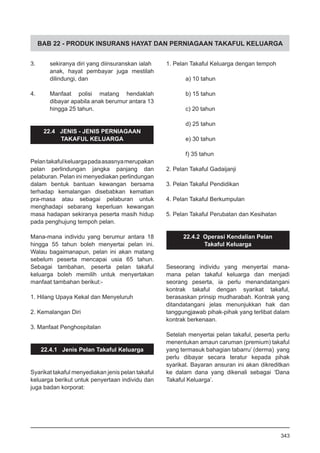 BAB 22 - PRODUK INSURANS HAYAT DAN PERNIAGAAN TAKAFUL KELUARGA
3.	 sekiranya diri yang diinsuranskan ialah
anak, hayat pembayar juga mestilah
dilindungi, dan
4.	 Manfaat polisi matang hendaklah
dibayar apabila anak berumur antara 13
hingga 25 tahun.
22.4 JENIS - JENIS PERNIAGAAN
TAKAFUL KELUARGA
Pelantakafulkeluargapadaasasnyamerupakan
pelan perlindungan jangka panjang dan
pelaburan. Pelan ini menyediakan perlindungan
dalam bentuk bantuan kewangan bersama
terhadap kemalangan disebabkan kematian
pra-masa atau sebagai pelaburan untuk
menghadapi sebarang keperluan kewangan
masa hadapan sekiranya peserta masih hidup
pada penghujung tempoh pelan.
Mana-mana individu yang berumur antara 18
hingga 55 tahun boleh menyertai pelan ini.
Walau bagaimanapun, pelan ini akan matang
sebelum peserta mencapai usia 65 tahun.
Sebagai tambahan, peserta pelan takaful
keluarga boleh memilih untuk menyertakan
manfaat tambahan berikut:-
1. Hilang Upaya Kekal dan Menyeluruh
	
2. Kemalangan Diri
	
3. Manfaat Penghospitalan
22.4.1 Jenis Pelan Takaful Keluarga
Syarikat takaful menyediakan jenis pelan takaful
keluarga berikut untuk penyertaan individu dan
juga badan korporat:
1. Pelan Takaful Keluarga dengan tempoh
		
a) 10 tahun
b) 15 tahun
c) 20 tahun
d) 25 tahun
e) 30 tahun
f) 35 tahun
2. Pelan Takaful Gadaijanji
3. Pelan Takaful Pendidikan
4. Pelan Takaful Berkumpulan
5. Pelan Takaful Perubatan dan Kesihatan
22.4.2 Operasi Kendalian Pelan
Takaful Keluarga
Seseorang individu yang menyertai mana-
mana pelan takaful keluarga dan menjadi
seorang peserta, ia perlu menandatangani
kontrak takaful dengan syarikat takaful,
berasaskan prinsip mudharabah. Kontrak yang
ditandatangani jelas menunjukkan hak dan
tanggungjawab pihak-pihak yang terlibat dalam
kontrak berkenaan.
Setelah menyertai pelan takaful, peserta perlu
menentukan amaun caruman (premium) takaful
yang termasuk bahagian tabarru’ (derma) yang
perlu dibayar secara teratur kepada pihak
syarikat. Bayaran ansuran ini akan dikreditkan
ke dalam dana yang dikenali sebagai ‘Dana
Takaful Keluarga’.
343
 