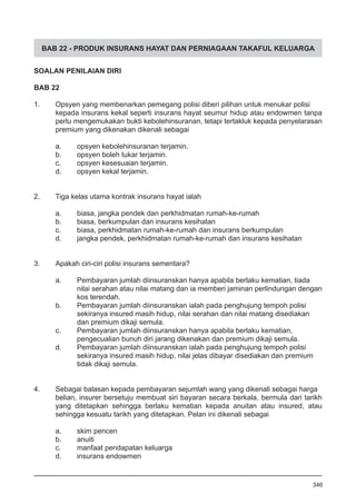 BAB 22 - PRODUK INSURANS HAYAT DAN PERNIAGAAN TAKAFUL KELUARGA
SOALAN PENILAIAN DIRI
BAB 22
1.	 Opsyen yang membenarkan pemegang polisi diberi pilihan untuk menukar polisi
kepada insurans kekal seperti insurans hayat seumur hidup atau endowmen tanpa
perlu mengemukakan bukti kebolehinsuranan, tetapi tertakluk kepada penyelarasan
premium yang dikenakan dikenali sebagai
a.	 opsyen kebolehinsuranan terjamin.
b.	 opsyen boleh tukar terjamin.
c.	 opsyen kesesuaian terjamin.
d.	 opsyen kekal terjamin.
2.	 Tiga kelas utama kontrak insurans hayat ialah
a.	 biasa, jangka pendek dan perkhidmatan rumah-ke-rumah
b.	 biasa, berkumpulan dan insurans kesihatan
c.	 biasa, perkhidmatan rumah-ke-rumah dan insurans berkumpulan
d.	 jangka pendek, perkhidmatan rumah-ke-rumah dan insurans kesihatan
3.	 Apakah ciri-ciri polisi insurans sementara?
a.	 Pembayaran jumlah diinsuranskan hanya apabila berlaku kematian, tiada
	 nilai serahan atau nilai matang dan ia memberi jaminan perlindungan dengan
	 kos terendah.
b.	 Pembayaran jumlah diinsuranskan ialah pada penghujung tempoh polisi
	 sekiranya insured masih hidup, nilai serahan dan nilai matang disediakan
	 dan premium dikaji semula.
c.	 Pembayaran jumlah diinsuranskan hanya apabila berlaku kematian,
	 pengecualian bunuh diri jarang dikenakan dan premium dikaji semula.
d.	 Pembayaran jumlah diinsuranskan ialah pada penghujung tempoh polisi
	 sekiranya insured masih hidup, nilai jelas dibayar disediakan dan premium
	 tidak dikaji semula.
4.	 Sebagai balasan kepada pembayaran sejumlah wang yang dikenali sebagai harga
belian, insurer bersetuju membuat siri bayaran secara berkala, bermula dari tarikh
yang ditetapkan sehingga berlaku kematian kepada anuitan atau insured, atau
sehingga kesuatu tarikh yang ditetapkan. Pelan ini dikenali sebagai
a.	 skim pencen
b.	 anuiti
c.	 manfaat pendapatan keluarga
d.	 insurans endowmen
346
 