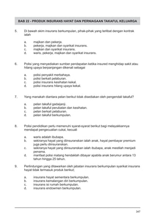 BAB 22 - PRODUK INSURANS HAYAT DAN PERNIAGAAN TAKAFUL KELUARGA
5.	 Di bawah skim insurans berkumpulan, pihak-pihak yang terlibat dengan kontrak
	 ialah
a.	 majikan dan pekerja.
b.	 pekerja, majikan dan syarikat insurans.
c.	 majikan dan syarikat insurans.
d.	 waris, pekerja, majikan dan syarikat insurans.
6.	 Polisi yang menyediakan sumber pendapatan ketika insured menghidap sakit atau
hilang upaya berpanjangan dikenali sebagai
a.	 polisi penyakit merbahaya.
b.	 polisi berkait pelaburan.
c.	 polisi insurans kesihatan kekal.
d.	 polisi insurans hilang upaya kekal.
7.	 Yang manakah diantara pelan berikut tidak disediakan oleh pengendali takaful?
a.	 pelan takaful gadaijanji.
b.	 pelan takaful perubatan dan kesihatan.
c.	 pelan berkait pelaburan.
d.	 pelan takaful berkumpulan.
8.	 Polisi pendidikan perlu memenuhi syarat-syarat berikut bagi melayakkannya
mendapat pengecualian cukai, kecuali
a.	 waris adalah ibubapa.
b.	 sekiranya hayat yang diinsuranskan ialah anak, hayat pembayar premium 	
	 juga perlu diinsuranskan.
c.	 sekiranya hayat yang diinsuranskan ialah ibubapa, anak mestilah menjadi 	
	 penama.
d.	 manfaat polisi matang hendaklah dibayar apabila anak berumur antara 13 	
	 tahun hingga 25 tahun.
9.	 Perlindungan yang ditawarkan oleh jabatan insurans berkumpulan syarikat insurans
	 hayat tidak termasuk produk berikut;
a.	 insurans hayat sementara berkumpulan.
b.	 insurans kemalangan diri berkumpulan.
c.	 insurans isi rumah berkumpulan.
d.	 insurans endowmen berkumpulan.
347
 