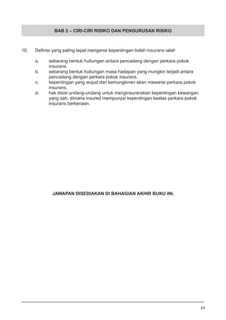 BAB 2 – CIRI-CIRI RISIKO DAN PENGURUSAN RISIKO
10.	 Definisi yang paling tepat mengenai kepentingan boleh insurans ialah
a.	 sebarang bentuk hubungan antara pencadang dengan perkara pokok
	 insurans.
b.	 sebarang bentuk hubungan masa hadapan yang mungkin terjadi antara
	 pencadang dengan perkara pokok insurans. 			
c.	 kepentingan yang wujud dari kemungkinan akan mewarisi perkara pokok
	 insurans.
d.	 hak disisi undang-undang untuk menginsuranskan kepentingan kewangan
	 yang sah, dimana insured mempunyai kepentingan keatas perkara pokok
	 insurans berkenaan.
24
JAWAPAN DISEDIAKAN DI BAHAGIAN AKHIR BUKU INI.
 