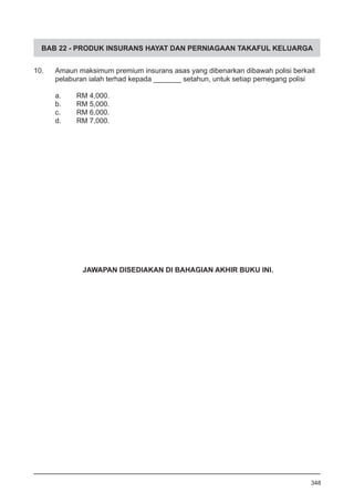 BAB 22 - PRODUK INSURANS HAYAT DAN PERNIAGAAN TAKAFUL KELUARGA
10.	 Amaun maksimum premium insurans asas yang dibenarkan dibawah polisi berkait
	 pelaburan ialah terhad kepada _______ setahun, untuk setiap pemegang polisi
a.	 RM 4,000.				
b.	 RM 5,000.
c.	 RM 6,000.				
d.	 RM 7,000.
348
JAWAPAN DISEDIAKAN DI BAHAGIAN AKHIR BUKU INI.
 
