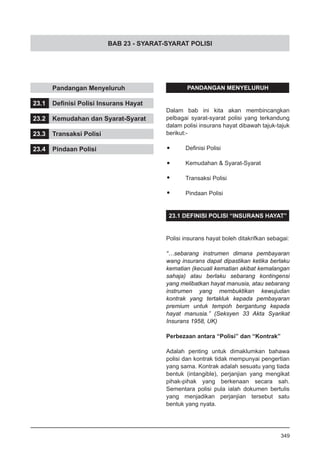 BAB 23 - SYARAT-SYARAT POLISI
	 Pandangan Menyeluruh
23.1	 Definisi Polisi Insurans Hayat
23.2	 Kemudahan dan Syarat-Syarat
23.3	 Transaksi Polisi
23.4	 Pindaan Polisi
PANDANGAN MENYELURUH
Dalam bab ini kita akan membincangkan
pelbagai syarat-syarat polisi yang terkandung
dalam polisi insurans hayat dibawah tajuk-tajuk
berikut:-
•	 Definisi Polisi
•	 Kemudahan & Syarat-Syarat
•	 Transaksi Polisi
•	 Pindaan Polisi
23.1 DEFINISI POLISI “INSURANS HAYAT”
Polisi insurans hayat boleh ditakrifkan sebagai:
“…sebarang instrumen dimana pembayaran
wang insurans dapat dipastikan ketika berlaku
kematian (kecuali kematian akibat kemalangan
sahaja) atau berlaku sebarang kontingensi
yang melibatkan hayat manusia, atau sebarang
instrumen yang membuktikan kewujudan
kontrak yang tertakluk kepada pembayaran
premium untuk tempoh bergantung kepada
hayat manusia.” (Seksyen 33 Akta Syarikat
Insurans 1958, UK)
Perbezaan antara “Polisi” dan “Kontrak”
Adalah penting untuk dimaklumkan bahawa
polisi dan kontrak tidak mempunyai pengertian
yang sama. Kontrak adalah sesuatu yang tiada
bentuk (intangible), perjanjian yang mengikat
pihak-pihak yang berkenaan secara sah.
Sementara polisi pula ialah dokumen bertulis
yang menjadikan perjanjian tersebut satu
bentuk yang nyata.
349
 