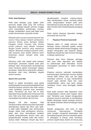 BAB 23 - SYARAT-SYARAT POLISI
Polisi Jelas Berbayar
Polisi jelas berbayar (juga digelar polisi
percuma) adalah polisi yang nilai tunainya
digunakan sebagai bayaran premium tunggal
untuk menyediakan perlindungan insurans
dengan mengekalkan syarat asal tetapi pada
jumlah diinsuranskan yang lebih rendah.
Dibawah polisi insurans hayat endowmen dan
seumur hidup dengan tempoh pembayaran
premium terhad, polisi berbayar adalah
bahagian jumlah insurans asal dimana
jumlah premium yang dibayar menepati
dengan jumlah premium yang sepatutnya
dibayar. Sekiranya terdapat pinjaman polisi,
baki pinjaman akan ditolak sebelum polisi
berkenaan ditukar menjadi polisi jelas
berbayar.
Sekiranya polisi asal adalah polisi berserta
keuntungan, penukaran kepada polisi jelas
berbayar akan memansuhkan penyertaannya
untuk menerima agihan keuntungan selepas
penukaran. Tetapi bonus yang terakru sebelum
penukaran akan terus disertakan kepada
amaun insurans.
Syarat Tak Lucut Hak
Syarat ini adalah kemudahan yang paling
pentingkepadainsuredyangkadangkalaterlupa
membuat bayaran premium atau tidak mampu
untuk membayar premium buat sementara
waktu. Peruntukan tak lucut hak ini akan
digunakan hanya apabila polisi mempunyai nilai
tunai. Nilai tunai inilah yang digunakan untuk
menyediakan kemudahan tak lucut hak.
Seksyen 156 Akta Insurans 1996
memperuntukkan bahawa jika polisi hayat telah
berkuatkuasa selama tiga tahun atau lebih,
ia tidak boleh dibatalkan atau dimansuhkan
dengan sebab tiada pembayaran premium,
tetapi akan terus berkuatkuasa tertakluk
kepada pengubahsuaian tempoh polisi atau
pengubahsuaian manfaat polisi atau kedua-
duanya sekali. Walaupun tempoh tiga tahun
dikuatkuasakan mengikut undang-undang,
Akta membenarkan insurer membuat pilihan
untuk mengurangkan tempoh polisi perlu
berkuatkuasa kurang dari tiga tahun, kerana ini
akan memberi lebih manfaat kepada pemegang
polisi.
Pelan berikut biasanya digunakan sebagai
peruntukan tak lucut hak:
•	 Pinjaman Premium Automatik
Dibawah pelan ini, setiap premium akan
berbayar secara automatik apabila sampai
masanya setelah tamat tempoh tenggang, iaitu
dengan mewujudkan satu pinjaman dengan
faedahnya menjadi lien atas insurans sehingga
ia dibayar sepenuhnya.
Premium akan terus berbayar sehingga
nilai tunai habis digunakan dan selepas
itu perlindungan akan ditamatkan. Insurer
menyediakan peruntukan ini dalam kontrak
insurans.
Pinjaman premium automatik menyediakan
kesinambungan perlindungan insurans apabila
insured tidak mampu atau cuai dan gagal
membayar premium. Ia juga membenarkan
insured pada bila-bila masa hak untuk
mengembalikan status asal polisi dengan
membayar amaun yang tertunggak kepada
insurer.
Bukti boleh insurans tidak diperlukan untuk
mengembalikan semula polisi kepada status
asal. Tambahan pula, dengan menggunakan
pinjaman premium automatik, ia membolehkan
faedah sampingan seperti penepian premium
dan faedah kematian akibat kemalangan dapat
diteruskan.
Kaedah penggunaan nilai tunai ini juga
mempunyai keburukannya. Pemegang
polisi mungkin mengambil kesempatan atas
kemudahan bayaran premium automatik seperti
ini sedangkan ia mampu untuk membayar
premium seperti biasa, kerana ciri-cirinya yang
351
 