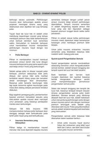 BAB 23 - SYARAT-SYARAT POLISI
berfungsi secara automatik. Perlindungan
insurans akan berkurangan apabila amaun
pinjaman meningkat kerana wang yang
didahulukan akan dijadikan lien (caj) terhadap
polisi.
Tujuan fasal tak lucut hak ini adalah untuk
melindungi kepentingan insured yang terlupa
membayar premium atau tidak berkemampuan
untuk berbuat demikian buat sementara
waktu. Kemudahan ini bukanlah bertujuan
untuk membolehkan insured memperolehi
perlindungan insurans hayat dengan kos
minimum.
•	 Polisi Berbayar
Pilihan ini membenarkan insured membuat
penukaran amaun bersih nilai tunai dengan
insurans berbayar jenis yang sama seperti polisi
asal tetapi amaun muka yang berkurangan.
Sebaik sahaja polisi ini ditukar menjadi polisi
berbayar, premium selanjutnya tidak perlu
dibayar, dan semua rider serta manfaat
tambahan seperti hilang upaya dan kematian
akibat kemalangan akan dimansuhkan.
Biasanya polisi berserta keuntungan tidak
lagi layak menerima agihan keuntungan pada
masa akan datang selepas penukaran tersebut
dilakukan.
Bagi segelintir pemegang polisi, pemberhentian
bayaran premium merupakan sesuatu yang
dialu-alukan apabila insured akan mencapai
umur persaraan, yang biasanya pendapatan
mereka akan berkurangan.
Seksyen 158 Akta Insurans 1996
memperuntukkan bahawa polisi berbayar akan
dianggap sebagai telah berkuatkuasa pada
tarikh polisi hayat yang asal berkuatkuasa.
•	 Insurans Sementara yang
	 Dilanjutkan
Pilihan ketiga ini membenarkan insured
menukar nilai tunai diperolehi kepada insurans
sementara berbayar dengan jumlah penuh
amaun insurans tetapi tempoh perlindungan
dipendekkan. Tempoh insurans sementara
ini adalah bergantung kepada amaun nilai
tunai yang ada dan digunakan sebagai
bayaran premium tunggal bersih ketika tarikh
penukaran.
Pilihan ini adalah sesuai ketika perlindungan
insurans masih diperlukan tetapi kemampuan
kewangan untuk membayar premium telah
terjejas.
Untuk polisi insurans endowmen, insurans
sementara yang disediakan biasanya tidak
melebihi tarikh matang polisi asal.
Syarat-syarat Pengembalian Semula
Syarat pengembalian semula membolehkan
seseorang memohon untuk menguatkuasakan
semula kontrak, setelah tempoh tenggang dan
tempoh syarat tak lucut hak telah berakhir.
Bukti kesihatan dan lain-lain bukti
mungkin diperlukan dan syarikat biasanya
berhak mengenakan termanya sendiri
untuk mempertimbangkan permohonan
pengembalian semula polisi.
Selain dari tempoh tenggang dan tempoh tak
lucut hak, biasanya terdapat tempoh lanjutan
dimana pengembalian semula polisi boleh
dilakukan. Semasa tempoh yang dilindungi
dibawah fasal tak lucut hak, adalah kebiasaan
untuk menyambung perlindungan polisi dengan
amaun insurans penuh iaitu dengan membayar
premium tertunggak serta faedah yang
dikenakanolehinsurer.Polisiyangdikembalikan
semula adalah tertakluk kepada bukti kesihatan
yang memuaskan.
Pengembalian semula polisi biasanya tidak
dibenarkan dalam keadaan berikut:-
•	 Untuk polisi insurans hayat seumur
hidup dan endowmen yang telah luput
lebih dari 3 tahun, dan lebih dari 6 bulan
untuk polisi insuran sementara.
352
 