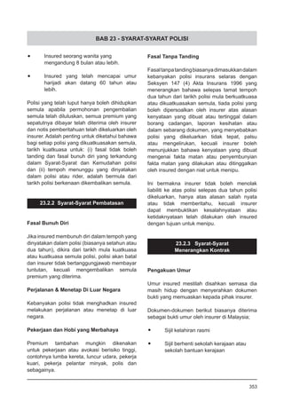 BAB 23 - SYARAT-SYARAT POLISI
•	 Insured seorang wanita yang
mengandung 8 bulan atau lebih.
•	 Insured yang telah mencapai umur
harijadi akan datang 60 tahun atau
lebih.
Polisi yang telah luput hanya boleh dihidupkan
semula apabila permohonan pengembalian
semula telah diluluskan, semua premium yang
sepatutnya dibayar telah diterima oleh insurer
dan notis pemberitahuan telah dikeluarkan oleh
insurer. Adalah penting untuk diketahui bahawa
bagi setiap polisi yang dikuatkuasakan semula,
tarikh kuatkuasa untuk: (i) fasal tidak boleh
tanding dan fasal bunuh diri yang terkandung
dalam Syarat-Syarat dan Kemudahan polisi
dan (ii) tempoh menunggu yang dinyatakan
dalam polisi atau rider, adalah bermula dari
tarikh polisi berkenaan dikembalikan semula.
23.2.2  Syarat-Syarat Pembatasan
Fasal Bunuh Diri
Jika insured membunuh diri dalam tempoh yang
dinyatakan dalam polisi (biasanya setahun atau
dua tahun), dikira dari tarikh mula kuatkuasa
atau kuatkuasa semula polisi, polisi akan batal
dan insurer tidak bertanggungjawab membayar
tuntutan, kecuali mengembalikan semula
premium yang diterima.
Perjalanan & Menetap Di Luar Negara
Kebanyakan polisi tidak menghadkan insured
melakukan perjalanan atau menetap di luar
negara.
Pekerjaan dan Hobi yang Merbahaya
Premium tambahan mungkin dikenakan
untuk pekerjaan atau avokasi berisiko tinggi,
contohnya lumba kereta, luncur udara, pekerja
kuari, pekerja pelantar minyak, polis dan
sebagainya.
Fasal Tanpa Tanding
Fasaltanpatandingbiasanyadimasukkandalam
kebanyakan polisi insurans selaras dengan
Seksyen 147 (4) Akta Insurans 1996 yang
menerangkan bahawa selepas tamat tempoh
dua tahun dari tarikh polisi mula berkuatkuasa
atau dikuatkuasakan semula, tiada polisi yang
boleh dipersoalkan oleh insurer atas alasan
kenyataan yang dibuat atau tertinggal dalam
borang cadangan, laporan kesihatan atau
dalam sebarang dokumen, yang menyebabkan
polisi yang dikeluarkan tidak tepat, palsu
atau mengelirukan, kecuali insurer boleh
menunjukkan bahawa kenyataan yang dibuat
mengenai fakta matan atau penyembunyian
fakta matan yang dilakukan atau ditinggalkan
oleh insured dengan niat untuk menipu.
Ini bermakna insurer tidak boleh menolak
liabiliti ke atas polisi selepas dua tahun polisi
dikeluarkan, hanya atas alasan salah nyata
atau tidak memberitahu, kecuali insurer
dapat membuktikan kesalahnyataan atau
ketidaknyataan telah dilakukan oleh insured
dengan tujuan untuk menipu.
23.2.3   Syarat-Syarat
Menerangkan Kontrak
Pengakuan Umur
Umur insured mestilah disahkan semasa dia
masih hidup dengan menyerahkan dokumen
bukti yang memuaskan kepada pihak insurer.
Dokumen-dokumen berikut biasanya diterima
sebagai bukti umur oleh insurer di Malaysia;
•	 Sijil kelahiran rasmi
•	 Sijil berhenti sekolah kerajaan atau
	 sekolah bantuan kerajaan
353
 