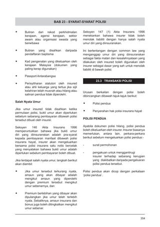 BAB 23 - SYARAT-SYARAT POLISI
•	 Butiran dari rekod perkhidmatan
kerajaan, agensi kerajaan, sektor
awam atau organisasi swasta yang
berwibawa
•	 Butiran yang disahkan daripada
pendaftaran baptisma
•	 Kad pengenalan yang dikeluarkan oleh
kerajaan Malaysia (dokumen yang
paling kerap digunakan)
•	 Passport Antarabangsa
•	 Perisytiharan statutori oleh insured
atau ahli keluarga yang tertua jika sijil
kelahiran telah musnah atau hilang atau
salinan pendua tidak diperolehi.
Salah Nyata Umur
Jika umur insured tidak disahkan ketika
permulaan polisi, bukti umur akan diperlukan
sebelum sebarang pembayaran dibawah polisi
tersebut dibuat oleh insurer.
Seksyen 146 Akta Insurans 1996
memperuntukkan bahawa jika bukti umur
diri yang diinsuranskan adalah pra-syarat
kepada pembayaran manfaat dibawah polisi
insurans hayat, insurer akan mengeluarkan
bersama polisi insurans satu notis bercetak
yang menyatakan bahawa bukti umur adalah
diperlukan sebelum pembayaran boleh dibuat.
Jika terdapat salah nyata umur, langkah berikut
akan diambil:
•	 Jika umur tersebut terkurang nyata,
amaun yang akan dibayar adalah
mengikut amaun yang diperolehi
dengan premium tersebut mengikut
umur sebenarnya, dan
•	 Premium berlebihan yang dibayar akan
dipulangkan jika umur telah terlebih
nyata. Sebaliknya, amaun insurans dan
bonus juga boleh ditingkatkan mengikut
umur sebenar.
Seksyen 147 (1) Akta Insurans 1996
menekankan bahawa insurer tidak boleh
menolak liabiliti dengan hanya salah nyata
umur diri yang diinsuranskan.
Ini bertentangan dengan common law yang
menganggap umur diri yang diinsuranskan
sebagai fakta matan dan kesalahnyataan yang
dilakukan oleh insured boleh digunakan oleh
insurer sebagai dasar yang sah untuk menolak
liabiliti di bawah polisi.
23.3 TRANSAKSI POLISI
Urusan berkaitan dengan polisi boleh
dibincangkan dibawah tajuk-tajuk berikut:
•	 Polisi pendua
•	 Penyerahan hak polisi insurans hayat
POLISI PENDUA
Apabila dokumen polisi hilang, polisi pendua
boleh dikeluarkan oleh insurer. Insurer biasanya
memerlukan, antara lain, perkara-perkara
berikut sebelum mengeluarkan polisi pendua:-
- 	 surat permohonan
- 	 pengakuan untuk menggantirugi
insurer terhadap sebarang kerugian
yang diakibatkan daripada pengeluaran
polisi pendua tersebut.
Polisi pendua akan dicop dengan perkataan
‘polisi pendua’.
354
 