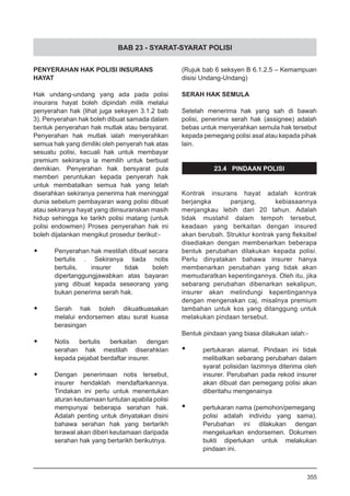 BAB 23 - SYARAT-SYARAT POLISI
PENYERAHAN HAK POLISI INSURANS
HAYAT
Hak undang-undang yang ada pada polisi
insurans hayat boleh dipindah milik melalui
penyerahan hak (lihat juga seksyen 3.1.2 bab
3). Penyerahan hak boleh dibuat samada dalam
bentuk penyerahan hak mutlak atau bersyarat.
Penyerahan hak mutlak ialah menyerahkan
semua hak yang dimiliki oleh penyerah hak atas
sesuatu polisi, kecuali hak untuk membayar
premium sekiranya ia memilih untuk berbuat
demikian. Penyerahan hak bersyarat pula
memberi peruntukan kepada penyerah hak
untuk membatalkan semua hak yang telah
diserahkan sekiranya penerima hak meninggal
dunia sebelum pembayaran wang polisi dibuat
atau sekiranya hayat yang diinsuranskan masih
hidup sehingga ke tarikh polisi matang (untuk
polisi endowmen) Proses penyerahan hak ini
boleh dijalankan mengikut prosedur berikut:-
•	 Penyerahan hak mestilah dibuat secara
bertulis . Sekiranya tiada notis
bertulis, insurer tidak boleh
dipertanggungjawabkan atas bayaran
yang dibuat kepada seseorang yang
bukan penerima serah hak.
•	 Serah hak boleh dikuatkuasakan
melalui endorsemen atau surat kuasa
berasingan
•	 Notis bertulis berkaitan dengan
serahan hak mestilah diserahklan
kepada pejabat berdaftar insurer.
•	 Dengan penerimaan notis tersebut,
insurer hendaklah mendaftarkannya.
Tindakan ini perlu untuk menentukan
aturan keutamaan tuntutan apabila polisi
mempunyai beberapa serahan hak.
Adalah penting untuk dinyatakan disini
bahawa serahan hak yang bertarikh
terawal akan diberi keutamaan daripada
serahan hak yang bertarikh berikutnya.
(Rujuk bab 6 seksyen B 6.1.2.5 – Kemampuan
disisi Undang-Undang)
SERAH HAK SEMULA
Setelah menerima hak yang sah di bawah
polisi, penerima serah hak (assignee) adalah
bebas untuk menyerahkan semula hak tersebut
kepada pemegang polisi asal atau kepada pihak
lain.
23.4 PINDAAN POLISI
Kontrak insurans hayat adalah kontrak
berjangka panjang, kebiasaannya
menjangkau lebih dari 20 tahun. Adalah
tidak mustahil dalam tempoh tersebut,
keadaan yang berkaitan dengan insured
akan berubah. Struktur kontrak yang fleksibel
disediakan dengan membenarkan beberapa
bentuk perubahan dilakukan kepada polisi.
Perlu dinyatakan bahawa insurer hanya
membenarkan perubahan yang tidak akan
memudaratkan kepentingannya. Oleh itu, jika
sebarang perubahan dibenarkan sekalipun,
insurer akan melindungi kepentingannya
dengan mengenakan caj, misalnya premium
tambahan untuk kos yang ditanggung untuk
melakukan pindaan tersebut.
Bentuk pindaan yang biasa dilakukan ialah:-
•	 pertukaran alamat. Pindaan ini tidak
melibatkan sebarang perubahan dalam
syarat polisidan lazimnya diterima oleh
insurer. Perubahan pada rekod insurer
akan dibuat dan pemegang polisi akan
diberitahu mengenainya
•	 pertukaran nama (pemohon/pemegang
polisi adalah individu yang sama).
Perubahan ini dilakukan dengan
mengeluarkan endorsemen. Dokumen
bukti diperlukan untuk melakukan
pindaan ini.
355
 