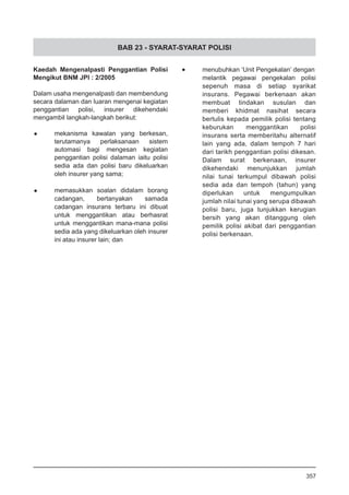 BAB 23 - SYARAT-SYARAT POLISI
Kaedah Mengenalpasti Penggantian Polisi
Mengikut BNM JPI : 2/2005
Dalam usaha mengenalpasti dan membendung
secara dalaman dan luaran mengenai kegiatan
penggantian polisi, insurer dikehendaki
mengambil langkah-langkah berikut:
•	 mekanisma kawalan yang berkesan,
terutamanya perlaksanaan sistem
automasi bagi mengesan kegiatan
penggantian polisi dalaman iaitu polisi
sedia ada dan polisi baru dikeluarkan
oleh insurer yang sama;
•	 memasukkan soalan didalam borang
cadangan, bertanyakan samada
cadangan insurans terbaru ini dibuat
untuk menggantikan atau berhasrat
untuk menggantikan mana-mana polisi
sedia ada yang dikeluarkan oleh insurer
ini atau insurer lain; dan
•	 menubuhkan ‘Unit Pengekalan’ dengan
melantik pegawai pengekalan polisi
sepenuh masa di setiap syarikat
insurans. Pegawai berkenaan akan
membuat tindakan susulan dan
memberi khidmat nasihat secara
bertulis kepada pemilik polisi tentang
keburukan menggantikan polisi
insurans serta memberitahu alternatif
lain yang ada, dalam tempoh 7 hari
dari tarikh penggantian polisi dikesan.
Dalam surat berkenaan, insurer
dikehendaki menunjukkan jumlah
nilai tunai terkumpul dibawah polisi
sedia ada dan tempoh (tahun) yang
diperlukan untuk mengumpulkan
jumlah nilai tunai yang serupa dibawah
polisi baru, juga tunjukkan kerugian
bersih yang akan ditanggung oleh
pemilik polisi akibat dari penggantian
polisi berkenaan.
357
 