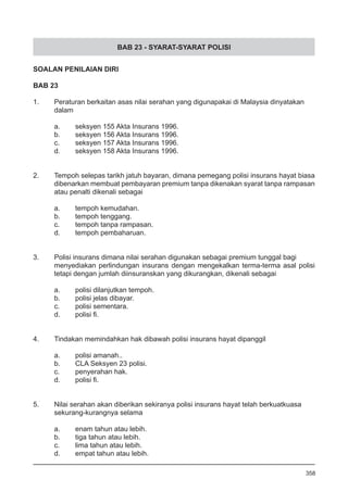 BAB 23 - SYARAT-SYARAT POLISI
SOALAN PENILAIAN DIRI
BAB 23
1.	 Peraturan berkaitan asas nilai serahan yang digunapakai di Malaysia dinyatakan
	 dalam
a.	 seksyen 155 Akta Insurans 1996.
b.	 seksyen 156 Akta Insurans 1996.
c.	 seksyen 157 Akta Insurans 1996.
d.	 seksyen 158 Akta Insurans 1996.
2.	 Tempoh selepas tarikh jatuh bayaran, dimana pemegang polisi insurans hayat biasa
dibenarkan membuat pembayaran premium tanpa dikenakan syarat tanpa rampasan
atau penalti dikenali sebagai
a.	 tempoh kemudahan.
b.	 tempoh tenggang.
c.	 tempoh tanpa rampasan.
d.	 tempoh pembaharuan.
3.	 Polisi insurans dimana nilai serahan digunakan sebagai premium tunggal bagi
menyediakan perlindungan insurans dengan mengekalkan terma-terma asal polisi
tetapi dengan jumlah diinsuranskan yang dikurangkan, dikenali sebagai
a.	 polisi dilanjutkan tempoh.
b.	 polisi jelas dibayar.
c.	 polisi sementara.
d.	 polisi fi.
4.	 Tindakan memindahkan hak dibawah polisi insurans hayat dipanggil
a.	 polisi amanah..
b.	 CLA Seksyen 23 polisi.
c.	 penyerahan hak.
d.	 polisi fi.
5.	 Nilai serahan akan diberikan sekiranya polisi insurans hayat telah berkuatkuasa
sekurang-kurangnya selama
a.	 enam tahun atau lebih.
b.	 tiga tahun atau lebih.
c.	 lima tahun atau lebih.
d.	 empat tahun atau lebih.
358
 