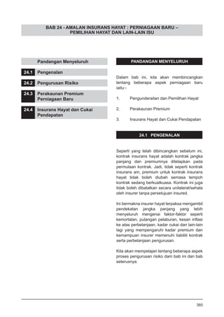 BAB 24 - AMALAN INSURANS HAYAT : PERNIAGAAN BARU –
PEMILIHAN HAYAT DAN LAIN-LAIN ISU
	 Pandangan Menyeluruh
24.1	 Pengenalan
24.2	 Pengurusan Risiko
24.3	 Perakaunan Premium
	 Perniagaan Baru
24.4	 Insurans Hayat dan Cukai
	 Pendapatan
PANDANGAN MENYELURUH
Dalam bab ini, kita akan membincangkan
tentang beberapa aspek perniagaan baru
iaitu:-
1. 	 Pengunderaitan dan Pemilihan Hayat
2. 	 Perakaunan Premium
3. 	 Insurans Hayat dan Cukai Pendapatan
24.1 PENGENALAN
Seperti yang telah dibincangkan sebelum ini,
kontrak insurans hayat adalah kontrak jangka
panjang dan premiumnya ditetapkan pada
permulaan kontrak. Jadi, tidak seperti kontrak
insurans am, premium untuk kontrak insurans
hayat tidak boleh diubah semasa tempoh
kontrak sedang berkuatkuasa. Kontrak ini juga
tidak boleh dibatalkan secara unilateral/sehala
oleh insurer tanpa persetujuan insured.
Ini bermakna insurer hayat terpaksa mengambil
pendekatan jangka panjang yang lebih
menyeluruh mengenai faktor-faktor seperti
kemortalan, pulangan pelaburan, kesan inflasi
ke atas perbelanjaan, kadar cukai dan lain-lain
lagi yang mempengaruhi kadar premium dan
kemampuan insurer memenuhi liabiliti kontrak
serta perbelanjaan pengurusan.
Kita akan mempelajari tentang beberapa aspek
proses pengurusan risiko dam bab ini dan bab
seterusnya.
360
 