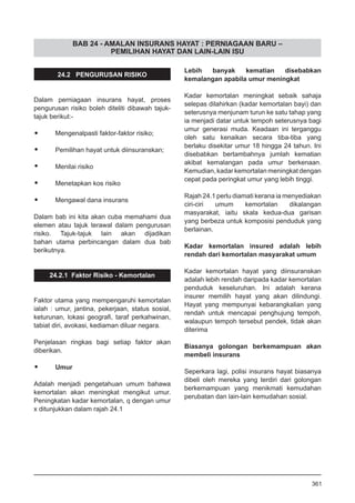 BAB 24 - AMALAN INSURANS HAYAT : PERNIAGAAN BARU –
PEMILIHAN HAYAT DAN LAIN-LAIN ISU
24.2 PENGURUSAN RISIKO
Dalam perniagaan insurans hayat, proses
pengurusan risiko boleh diteliti dibawah tajuk-
tajuk berikut:-
•	 Mengenalpasti faktor-faktor risiko;
•	 Pemilihan hayat untuk diinsuranskan;
•	 Menilai risiko
•	 Menetapkan kos risiko
•	 Mengawal dana insurans
Dalam bab ini kita akan cuba memahami dua
elemen atau tajuk terawal dalam pengurusan
risiko. Tajuk-tajuk lain akan dijadikan
bahan utama perbincangan dalam dua bab
berikutnya.
24.2.1 Faktor Risiko - Kemortalan
Faktor utama yang mempengaruhi kemortalan
ialah : umur, jantina, pekerjaan, status sosial,
keturunan, lokasi geografi, taraf perkahwinan,
tabiat diri, avokasi, kediaman diluar negara.
Penjelasan ringkas bagi setiap faktor akan
diberikan.
•	 Umur
Adalah menjadi pengetahuan umum bahawa
kemortalan akan meningkat mengikut umur.
Peningkatan kadar kemortalan, q dengan umur
x ditunjukkan dalam rajah 24.1
Lebih banyak kematian disebabkan
kemalangan apabila umur meningkat
Kadar kemortalan meningkat sebaik sahaja
selepas dilahirkan (kadar kemortalan bayi) dan
seterusnya menjunam turun ke satu tahap yang
ia menjadi datar untuk tempoh seterusnya bagi
umur generasi muda. Keadaan ini terganggu
oleh satu kenaikan secara tiba-tiba yang
berlaku disekitar umur 18 hingga 24 tahun. Ini
disebabkan bertambahnya jumlah kematian
akibat kemalangan pada umur berkenaan.
Kemudian, kadar kemortalan meningkat dengan
cepat pada peringkat umur yang lebih tinggi.
Rajah 24.1 perlu diamati kerana ia menyediakan
ciri-ciri umum kemortalan dikalangan
masyarakat, iaitu skala kedua-dua garisan
yang berbeza untuk komposisi penduduk yang
berlainan.
Kadar kemortalan insured adalah lebih
rendah dari kemortalan masyarakat umum
Kadar kemortalan hayat yang diinsuranskan
adalah lebih rendah daripada kadar kemortalan
penduduk keseluruhan. Ini adalah kerana
insurer memilih hayat yang akan dilindungi.
Hayat yang mempunyai kebarangkalian yang
rendah untuk mencapai penghujung tempoh,
walaupun tempoh tersebut pendek, tidak akan
diterima
Biasanya golongan berkemampuan akan
membeli insurans
Seperkara lagi, polisi insurans hayat biasanya
dibeli oleh mereka yang terdiri dari golongan
berkemampuan yang menikmati kemudahan
perubatan dan lain-lain kemudahan sosial.
361
 