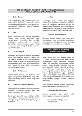 BAB 24 - AMALAN INSURANS HAYAT : PERNIAGAAN BARU –
PEMILIHAN HAYAT DAN LAIN-LAIN ISU
•	 Status Sosial
Faktor ini berkait rapat dengan faktor pekerjaan.
Status sosial seseorang ditentukan melalui
pendapatan yang diperolehi. Pendapatan pula
kebiasaannya ditentukan melalui pekerjaan
yang dilakukannya.
•	 Etnik
Kaum, keturunan dan bangsa seseorang
individu juga menjadi penyebab yang
mempengaruhi kemortalan dan morbiditi,
umpamanya orang asli. Ini mungkin
disebabkan warisan budaya seperti tabiat
pemakanan dan sikap terhadap lain-lain
aspek kehidupan.
•	 Lokasi Geografi
Menyentuh tentang lokasi geografi, perbezaan
utama ialah diantara kawasan bandar dan
luar bandar. Mereka yang tinggal di kawasan
bandar biasanya dapat menikmati kemudahan
perubatan yang lebih baik, sementara mereka
yang tinggal di desa tidak memperolehi
kemudahan yang serupa.
•	 Status Perkahwinan
Statistik telah menunjukkan bahawa lelaki
bujang mengalamim kemortalan yang lebih
tinggi berbanding dengan lelaki yang telah
berkahwin.
•	 Tabiat Diri & Sejarah Keluarga
Tabiat seperti merokok dan meminum minuman
berakohol mempunyai pengaruh yang kuat
keatas kemortalan dan morbiditi.
Sesetengah penyakit yang dihidapi adalah
kerana faktor keturunan dan oleh itu sejarah
keluarga menjadi antara faktor penting yang
diambil kira.
•	 Avokasi
Sesetengah bentuk avokasi atau kegiatan
sukan seperti memandu kereta lumba, meluncur
layar dan sebagainya adalah merbahaya dan
mereka yang melibatkan diri dalam kegiatan
sukan sebegini dijangka akan mengalami kadar
kemortalan yang lebih tinggi daripada biasa.
•	 Kawasan Tempat Tinggal
Kawasan tempat tinggal yang tidak sihat
atau kawasan yang kerap terjadi pergaduhan
sememangnya mempunyai kesan terhadap
bertambahnya kemortalan dan morbiditi.
24.2.2 Pemilihan Hayat Yang
Hendak Diinsuranskan
Seperti yang telah dibincangkan dalam bab
2, insurer perlu memilih hayat yang hendak
diinsuranskan untuk mengelak pemilihan
sakal. Ini dilakukan terutamanya melalui
proses pengunderaitan. Kontrak insurans
hayat bukanlah kontrak indemniti, sebaliknya
amaun insurans penuh akan dibayar jika
peril yang diinsuranskan berlaku. Oleh itu,
proses pengunderaitan juga sepatutnya
dapat mengenalpasti kes terlebih insurans,
selain mengunderait faktor-faktor risiko biasa
yang berkaitan dengan keadaan kesihatan
pencadang.
Pengunderaitan kontrak insurans hayat boleh
dibahagikan kepada dua bidang khusus:
•	 Pengunderaitan Kewangan
Borang cadangan akan diteliti untuk
mengenalpasti perkara-perkara berikut:-
-	 kewujudan kepentingan boleh
	 diinsuranskan,
363
 