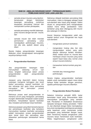 BAB 24 - AMALAN INSURANS HAYAT : PERNIAGAAN BARU –
PEMILIHAN HAYAT DAN LAIN-LAIN ISU
-	 samada amaun insurans yang dipohon
bersesuaian dengan kedudukan
kewangan pencadang, contohnya
keupayaan pencadang mencari dan
memperolehi sumber pendapatan,
-	 samada pencadang memiliki beberapa
polisi insurans dengan lain-lain insurer,
dan
- 	 samada insurer lain telah menolak
permohonan pencadang untuk
mendapatkan perlindungan insurans,
dan jika ada, apakah alasan yang
diberi.
Secara ringkas, pengunderaitan kewangan
dilakukan untuk mengenalpasti kemungkinan
wujudnya bahaya moral.
•	 Pengunderaitan Kesihatan
Jika pengunderaitan kewangan tidak
menunjukkan sebarang ciri-ciri luar
biasa, langkah seterusnya dalam proses
pengunderaitan ialah pengunderaitan
kesihatan.
Jawapan yang diperolehi dalam borang
cadangan mengenai ketinggian dan berat
badan pencadang, sejarah kesihatan diri
dan keluarga dan gaya hidup pencadang
merupakan titik permulaan proses
pengunderaitan.
Sekiranya proses awal pengunderaitan ini
menemui ciri-ciri yang meragukan, pencadang
mungkin dikehendaki menjawab soalan-soalan
tambahan, menyediakan laporan kesihatan
atau menjalani pemeriksaan lanjut kesihatan.
Sekiranya jawapan yang diberi berserta laporan
dan pemeriksaan kesihatan (jika berkaitan)
menunjukkan keadaan kesihatan pencadang
adalah memuaskan, proses pengunderaitan
akan tamat disini dan pencadang akan
ditawarkan perlindungan berdasarkan terma
biasa.
Sekiranya didapati kesihatan pencadang tidak
memuaskan, maka ia dianggap sebagai hayat
sub-standard atau hayat yang terjejas. Dalam
situasi ini, pengunderait perlu mengenalpasti
setakat mana tahap pendedahan risiko
tambahan yang akan ditanggung oleh insurer
jika cadangan ini diterima.
Insurer biasanya menggunakan salah satu
kaedah berikut untuk mengendali kes hayat
sub-standard:
-	 mengenakan premium tambahan;
-	 mengenakan hutang atau lien iaitu
mengurangkan amaun yang perlu
dibayar sekiranya berlaku kematian.
(Nota: melalui aturan ini, insured akan
membayar amaun insurans yang sama
seperti hayat biasa atau normal untuk
amaun insurans tertentu)
-	 menawarkan bentuk kontrak yang lain;
	 dan
-	 menolak atau menangguhkan
	 perlindungan.
Secara ringkas, pengunderaitan kesihatan
adalah untuk memastikan sejauh mana tahap
bahaya fizikal berkaitan dengan pemohon,
apabila perlindungan insurans diberikan.
•	 Pengunderaitan Bukan Perubatan
Sebelum timbulnya penyakit AIDS, kadar
kemortalan hayat yang diinsuranskan telah
menunjukkan peningkatan yang semakin
baik. Perubahan ini disebabkan terutamanya
daripada kemajuan bidang perubatan. Faktor
ini, dan ditambah dengan faktor meningkatnya
kosuntukmendapatkanbukti/laporanperubatan
serta keperluan untuk memproses jumlah
perniagaan yang bertambah dengan cepat,
telah mendorong kepada pengeluaran polisi
insurans tanpa memerlukan bukti kesihatan.
Walau bagaimanapun, pengeluaran polisi
364
 