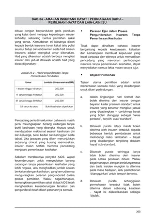 BAB 24 - AMALAN INSURANS HAYAT : PERNIAGAAN BARU –
PEMILIHAN HAYAT DAN LAIN-LAIN ISU
dibuat dengan berpandukan garis panduan
yang ketat demi menjaga kepentingan insurer
terhadap sebarang bentuk pemilihan sakal
yang serius. Kemudahan ini biasanya diberi
kepada bentuk insurans hayat kekal iaitu polisi
seumur hidup dan endowmen serta had amaun
insurans adalah mengikut umur dikenakan.
Had yang dikenakan adalah berbeza mengikut
insurer dan jadual dibawah adalah had yang
biasa digunakan:-
Pencadangperludimaklumkanbahawaiamasih
perlu melengkapkan borang cadangan tanpa
bukti kesihatan yang dirangka khusus untuk
mendapatkan maklumat sejarah kesihatan diri
dan keluarga, berat badan dan ketinggian serta
tabiat. Jika jawapan yang diberi menunjukkan
sebarang ciri-ciri yang kurang memuaskan,
insurer masih berhak meminta pencadang
menjalani pemeriksaan kesihatan
Sebelum merebaknya penyakit AIDS, wujud
kecenderungan untuk menyediakan borang
cadangan tanpa pemeriksaan kesihatan yang
lebih ringkas, iaitu menghadkan jumlah soalan
berkaitan dengan kesihatan, yang kemudiannya
mengurangkan peranan pengunderait dalam
proses pemilihan. Walau bagaimanapun,
kemungkinan pemilihan sakal akibat AIDS telah
menghentikan kecenderungan tersebut dan
pengunderait telah diberi peranannya semula.
Umur Jumlah diinsuranskan(RM)
1 bulan hingga 16 tahun 200,000
17 tahun hingga 40 tahun 350,000
41 tahun hingga 50 tahun 250,000
51 tahun ke atas Bukti kesihatan diperlukan
Jadual 24.2 - Had Pengunderaitan Tanpa
Pemeriksaan Perubatan
•	 Peranan Ejen dalam Proses
Pengunderaitan Insurans Tanpa
Pemeriksaan Kesihatan
Tidak dapat dinafikan bahawa insurer
bergantung kepada kewibawaan, ketaatan
dan kemampuan membuat keputusan yang
tepat daripada ejen-ejennya untuk memastikan
pencadang yang memohon perlindungan
insurans tanpa pemeriksaan kesihatan, dapat
menyediakan semua fakta matan secara jujur.
•	 Objektif Pemilihan
Tujuan utama pemilihan adalah untuk
menentukan samada risiko yang dicadangkan
untuk diberi perlindungan;
a.	 dalam lingkungan had normal dan
boleh diterima oleh insurer dengan
bayaran kadar premium standard untuk
insured yang berumur mengikut jadual
yang dicadangkan – contohnya hayat
yang boleh dianggap sebagai ‘kelas
pertama’, ‘terpilih’ atau ‘standard’.
b.	 Dibawah purata tetapi masih boleh
diterima oleh insurer, tertakluk kepada
beberapa bentuk pembatasan untuk
melindungi risiko tambahan – hayat
yang dicadangkan tergolong didalam
hayat ‘sub-standard.
c.	 Dibawah purata sehingga ianya
tidak boleh diterima oleh insurer
pada ketika penilaian dibuat. Walau
bagaimanapun,denganberlalunyamasa
dan tiada insiden mungkin ia diterima
pada masa hadapan, iaitu permohonan
‘ditangguhkan’ untuk tempoh tertentu.
d.	 Dibawah purata sehinggakan
permohonan tersebut tidak boleh
diterima dalam sebarang keadaan
– hayat ini diklasifikasikan sebagai
‘ditolak’.
365
 