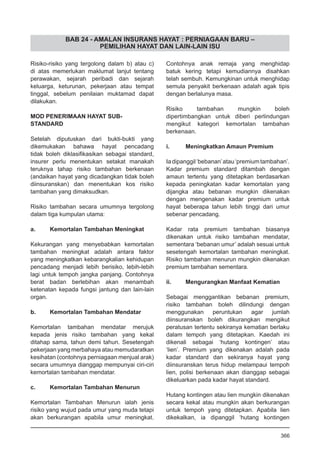 BAB 24 - AMALAN INSURANS HAYAT : PERNIAGAAN BARU –
PEMILIHAN HAYAT DAN LAIN-LAIN ISU
Risiko-risiko yang tergolong dalam b) atau c)
di atas memerlukan maklumat lanjut tentang
perawakan, sejarah peribadi dan sejarah
keluarga, keturunan, pekerjaan atau tempat
tinggal, sebelum penilaian muktamad dapat
dilakukan.
MOD PENERIMAAN HAYAT SUB-
STANDARD
Setelah diputuskan dari bukti-bukti yang
dikemukakan bahawa hayat pencadang
tidak boleh diklasifikasikan sebagai standard,
insurer perlu menentukan setakat manakah
teruknya tahap risiko tambahan berkenaan
(andaikan hayat yang dicadangkan tidak boleh
diinsuranskan) dan menentukan kos risiko
tambahan yang dimaksudkan.
Risiko tambahan secara umumnya tergolong
dalam tiga kumpulan utama:
a.	 Kemortalan Tambahan Meningkat
Kekurangan yang menyebabkan kemortalan
tambahan meningkat adalah antara faktor
yang meningkatkan kebarangkalian kehidupan
pencadang menjadi lebih berisiko, lebih-lebih
lagi untuk tempoh jangka panjang. Contohnya
berat badan berlebihan akan menambah
ketenatan kepada fungsi jantung dan lain-lain
organ.
b.	 Kemortalan Tambahan Mendatar
Kemortalan tambahan mendatar merujuk
kepada jenis risiko tambahan yang kekal
ditahap sama, tahun demi tahun. Sesetengah
pekerjaan yang merbahaya atau memudaratkan
kesihatan (contohnya perniagaan menjual arak)
secara umumnya dianggap mempunyai ciri-ciri
kemortalan tambahan mendatar.
c.	 Kemortalan Tambahan Menurun
Kemortalan Tambahan Menurun ialah jenis
risiko yang wujud pada umur yang muda tetapi
akan berkurangan apabila umur meningkat.
Contohnya anak remaja yang menghidap
batuk kering tetapi kemudiannya disahkan
telah sembuh. Kemungkinan untuk menghidap
semula penyakit berkenaan adalah agak tipis
dengan berlalunya masa.
Risiko tambahan mungkin boleh
dipertimbangkan untuk diberi perlindungan
mengikut kategori kemortalan tambahan
berkenaan.
i.	 Meningkatkan Amaun Premium
Iadipanggil‘bebanan’atau‘premiumtambahan’.
Kadar premium standard ditambah dengan
amaun tertentu yang ditetapkan berdasarkan
kepada peningkatan kadar kemortalan yang
dijangka atau bebanan mungkin dikenakan
dengan mengenakan kadar premium untuk
hayat beberapa tahun lebih tinggi dari umur
sebenar pencadang.
Kadar rata premium tambahan biasanya
dikenakan untuk risiko tambahan mendatar,
sementara ‘bebanan umur’ adalah sesuai untuk
sesetengah kemortalan tambahan meningkat.
Risiko tambahan menurun mungkin dikenakan
premium tambahan sementara.
ii.	 Mengurangkan Manfaat Kematian
Sebagai menggantikan bebanan premium,
risiko tambahan boleh dilindungi dengan
menggunakan peruntukan agar jumlah
diinsuranskan boleh dikurangkan mengikut
peratusan tertentu sekiranya kematian berlaku
dalam tempoh yang ditetapkan. Kaedah ini
dikenali sebagai ‘hutang kontingen’ atau
‘lien’. Premium yang dikenakan adalah pada
kadar standard dan sekiranya hayat yang
diinsuranskan terus hidup melampaui tempoh
lien, polisi berkenaan akan dianggap sebagai
dikeluarkan pada kadar hayat standard.
Hutang kontingen atau lien mungkin dikenakan
secara kekal atau mungkin akan berkurangan
untuk tempoh yang ditetapkan. Apabila lien
dikekalkan, ia dipanggil ‘hutang kontingen
366
 