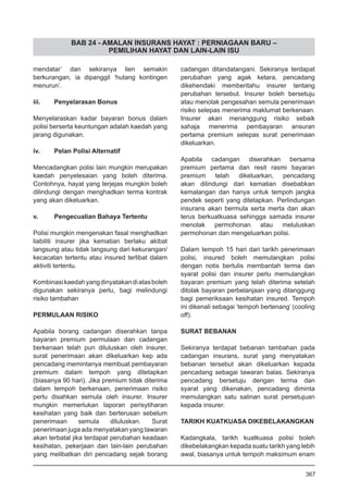 BAB 24 - AMALAN INSURANS HAYAT : PERNIAGAAN BARU –
PEMILIHAN HAYAT DAN LAIN-LAIN ISU
mendatar’ dan sekiranya lien semakin
berkurangan, ia dipanggil ‘hutang kontingen
menurun’.
iii.	 Penyelarasan Bonus
Menyelaraskan kadar bayaran bonus dalam
polisi berserta keuntungan adalah kaedah yang
jarang digunakan.
iv.	 Pelan Polisi Alternatif
Mencadangkan polisi lain mungkin merupakan
kaedah penyelesaian yang boleh diterima.
Contohnya, hayat yang terjejas mungkin boleh
dilindungi dengan menghadkan terma kontrak
yang akan dikeluarkan.
v.	 Pengecualian Bahaya Tertentu
Polisi mungkin mengenakan fasal menghadkan
liabiliti insurer jika kematian berlaku akibat
langsung atau tidak langsung dari kekurangan/
kecacatan tertentu atau insured terlibat dalam
aktiviti tertentu.
Kombinasikaedahyangdinyatakandiatasboleh
digunakan sekiranya perlu, bagi melindungi
risiko tambahan
PERMULAAN RISIKO
Apabila borang cadangan diserahkan tanpa
bayaran premium permulaan dan cadangan
berkenaan telah pun diluluskan oleh insurer,
surat penerimaan akan dikeluarkan kep ada
pencadang memintanya membuat pembayaran
premium dalam tempoh yang ditetapkan
(biasanya 90 hari). Jika premium tidak diterima
dalam tempoh berkenaan, penerimaan risiko
perlu disahkan semula oleh insurer. Insurer
mungkin memerlukan laporan perisytiharan
kesihatan yang baik dan berterusan sebelum
penerimaan semula diluluskan. Surat
penerimaan juga ada menyatakan yang tawaran
akan terbatal jika terdapat perubahan keadaan
kesihatan, pekerjaan dan lain-lain perubahan
yang melibatkan diri pencadang sejak borang
cadangan ditandatangani. Sekiranya terdapat
perubahan yang agak ketara, pencadang
dikehendaki memberitahu insurer tentang
perubahan tersebut. Insurer boleh bersetuju
atau menolak pengesahan semula penerimaan
risiko selepas menerima maklumat berkenaan.
Insurer akan menanggung risiko sebaik
sahaja menerima pembayaran ansuran
pertama premium selepas surat penerimaan
dikeluarkan.
Apabila cadangan diserahkan bersama
premium pertama dan resit rasmi bayaran
premium telah dikeluarkan, pencadang
akan dilindungi dari kematian disebabkan
kemalangan dan hanya untuk tempoh jangka
pendek seperti yang ditetapkan. Perlindungan
insurans akan bermula serta merta dan akan
terus berkuatkuasa sehingga samada insurer
menolak permohonan atau meluluskan
permohonan dan mengeluarkan polisi.
Dalam tempoh 15 hari dari tarikh penerimaan
polisi, insured boleh memulangkan polisi
dengan notis bertulis membantah terma dan
syarat polisi dan insurer perlu memulangkan
bayaran premium yang telah diterima setelah
ditolak bayaran perbelanjaan yang ditanggung
bagi pemeriksaan kesihatan insured. Tempoh
ini dikenali sebagai ‘tempoh bertenang’ (cooling
off).
SURAT BEBANAN
Sekiranya terdapat bebanan tambahan pada
cadangan insurans, surat yang menyatakan
bebanan tersebut akan dikeluarkan kepada
pencadang sebagai tawaran balas. Sekiranya
pencadang bersetuju dengan terma dan
syarat yang dikenakan, pencadang diminta
memulangkan satu salinan surat persetujuan
kepada insurer.
TARIKH KUATKUASA DIKEBELAKANGKAN
Kadangkala, tarikh kuatkuasa polisi boleh
dikebelakangkan kepada suatu tarikh yang lebih
awal, biasanya untuk tempoh maksimum enam
367
 