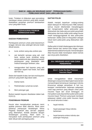 BAB 24 - AMALAN INSURANS HAYAT : PERNIAGAAN BARU –
PEMILIHAN HAYAT DAN LAIN-LAIN ISU
bulan. Tindakan ini dilakukan agar pencadang
membayar amaun premium yang lebih rendah
disebabkan pengiraan premium berdasarkan
umur yang lebih muda.
24.3 PERAKAUNAN PREMIUM
PERNIAGAAN BARU
KAEDAH PEMBAYARAN
Pembayaran premium untuk polisi berpremium
tunggal, tahunan atau setengah tahunan boleh
dibuat secara;
a.	 tunai, arahan wang atau arahan pos;
b.	 cek bertarikh semasa yang sah, draf
bank, arahan bank, pindahan wang
secara elektronik atau sebarang kaedah
pembayaran yang disediakan oleh
institusi kewangan berlesen; atau
c.	 menggunakan kad bayaran yang sah
dipasaran seperti kad kredit, kad debit
dan kad caj.
Selain dari kaedah di atas, lain-lain mod bayaran
premium yang boleh digunakan ialah;
	
i.	 Arahan bank;
	
ii.	 Perkhidmatan rumah-ke-rumah;
	
iii.	 Skim potongan gaji
Butiran kaedah bayaran disediakan dalam bab
8 (8.2.2).
PENERIMAAN PREMIUM
Insurer akan mengeluarkan perakuan rasmi
apabila premium telah diterima. Resit rasmi
biasanya mempunyai tandatangan Ketua
Pegawai Eksekutif atau lain-lain pegawai
yang dibenarkan, dicetak bersama dengan
tandatangan juruwang. Resit rasmi ini
merupakan bukti pembayaran premium yang
telah dibuat oleh pemegang polisi.
DAFTAR POLISI
Adalah menjadi keperluan undang-undang
dalam Seksyen 47,Akta Insurans 1996, bahawa
semua insurer dikehendaki menyelenggara
dan mengemaskini daftar polisi-polisi yang
dikeluarkan dan tiada satu pun polisi yang boleh
dikeluarkan dari buku daftar polisi selagi insurer
masih bertanggungjawab ke atas polisi-polisi
berkenaan. Daftar polisi ini diwujudkan sebagai
rekod rasmi polisi-polisi yang dikeluarkan oleh
insurer.
Daftar polisi ini boleh diselenggara dan disimpan
dalam bentuk kad, bentuk buku ledger, malah
dalambentukcetakankomputer,memandangkan
Akta Insurans tidak menetapkan dalam bentuk
apa ianya perlu disediakan.
24.4 INSURANS HAYAT DAN CUKAI
PENDAPATAN
24.4.1 Cukai Ke Atas Premium
Insurans Hayat
Untuk menggalakkan tabiat menyimpan
dikalanganorangramaidiperingkatnasionaldan
mempertingkat kemampuan kewangan individu
khususnya sebagai persediaan di hari tua,
kerajaan membenarkan beberapa pelepasan
cukai bagi premium yang dibayar untuk polisi
insurans hayat dan anuiti tertangguh. Ini
merupakansuatudayatarikanjualanpolisi-polisi
insurans hayat. Premium yang layak mendapat
pelepasan adalah untuk polisi insurans hayat
dan anuiti tertunda di atas:-
a,	 hayat individu
	
b.	 hayat pasangan hidup individu
	 berkenaan
	
c.	 hayat bersama antara individu dan
	 pasangan hidupnya.
368
 
