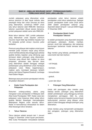 BAB 24 - AMALAN INSURANS HAYAT : PERNIAGAAN BARU –
PEMILIHAN HAYAT DAN LAIN-LAIN ISU
Jumlah pelepasan yang dibenarkan untuk
semua premium di atas hayat individu atau
pasangan hidup dan untuk caruman ke dana
yang dibenarkan, contohnya KWSP untuk
satu tahun taksiran ialah RM6,000. Sekiranya
taksiran suami/isteri dibuat secara bersama,
jumlah pelepasan adalah sama iaitu RM6,000.
Mulai tahun taksiran 1997, jumlah pelepasan
yang dibenarkan untuk bayaran premium
insurans hayat tidak lagi tertakluk kepada had
7% daripada jumlah amaun insurans polisi
berkaitan.
Premium yang dibayar oleh majikan untuk tujuan
membeli polisi insurans hayat yang khusus
untuk manfaat pekerja atau tanggungan pekerja
apabila berlaku kejadian yang dilindungi juga
termasuk dalam potongan yang dibenarkan.
Caruman yang dibuat oleh majikan ke dana
simpanan, persaraan atau lain-lain dana
yang dibenarkan adalah dianggap sebagai
perbelanjaan yang dibolehkan untuk mendapat
pelepasan cukai. Walau bagaimanapun,
majikan perlu mendapat kelulusan terlebih
dahulu dari Ketua Pegawai Eksekutif, Lembaga
Hasil Dalam Negeri.
Beberapa asas percukaian pendapatan individu
dinyatakan dibawah:-
•	 Kadar Cukai Pendapatan dan
	 Pelepasan
Dokumen undang-undang utama yang
mengawal cukai pendapatan di Malaysia ialah
Akta Cukai Pendapatan 1967. Kadar cukai dan
pelepasan cukai biasanya dikaji setiap tahun
apabila Menteri Kewangan mencadangkan
Belanjawan Negara untuk sesuatu tahun.
Kadar ini kemudiannya dimasukkan ke dalam
Akta Kewangan tahun tersebut.
•	 Tahun Taksiran
Tahun taksiran adalah tempoh dari 1 Januari
hingga 31 Disember. Untuk tujuan percukaian,
Akta Cukai Pendapatan menyatakan bahawa
pendapatan untuk tahun taksiran adalah
pendapatan untuk tahun sebelumnya. Sebagai
contoh, pendapatan boleh cukai untuk tahun
2008 adalah pendapatan sebenar yang
diperolehi dalam tempoh 1 Januari 2008 hingga
31 Disember 2008.
•	 Pendapatan Boleh Cukai/
	 Pendapatan Taksiran
Ia adalah pendapatan yang diperolehi daripada
perniagaan, pekerjaan, dividen, manfaat,
pencen, anuiti dan sebagainya, dan sebarang
keuntungan berbentuk modal semasa tahun
taksiran.
Bagi mereka yang bekerja, pendapatan boleh
cukai terdiri dari item berikut:-
- gaji,
	
- cuti bergaji,
- komisen,
	
- bonus/dividen
	
- gratuiti,
	
- yuran dan elaun
•	 Potongan Yang Dibenarkan
Untuk ahli perniagaan atau mereka yang
bekerja sendiri, potongan yang dibenarkan
adalah perbelanjaan yang ditanggung semasa
menjalankan perniagaan. Oleh itu, untuk
majikan yang mencarum kepada insurans hayat
berkumpulan, premium yang dibayar untuk
polisi ini akan dianggap sebagai potongan yang
dibenarkan.
Untuk mereka yang memperolehi pendapatan
dari pengajian, potongan yang dibenarkan
ialah:-
369
 